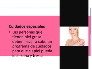 Cuidados especiales
• Las personas que
tienen piel grasa
deben llevar a cabo un
programa de cuidados
para que su piel pueda
lucir sana y fresca.
 