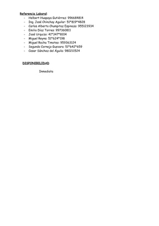 Referencia Laboral:
- Helbert Huapaya Gutiérrez: 996684814
- Ing. José Chinchay Aguilar: 51*819*4828
- Carlos Alberto Chumpitaz Espinoza: 955123934
- Emilio Díaz Torres: 997360811
- José Urquizo: 41*347*8104
- Miguel Reyna: 51*624*198
- Miguel Rocha Timoteo: 959363124
- Segundo Cornejo Guevara: 51*642*659
- Cesar Sánchez del Águila: 980211524
DISPONIBILIDAD
Inmediata
 