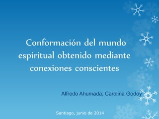 Conformación del mundo
espiritual obtenido mediante
conexiones conscientes
Alfredo Ahumada, Carolina Godoy
Santiago, junio de 2014
 