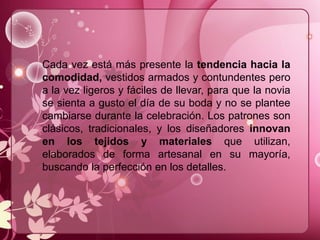 Cada vez está más presente la tendencia hacia la
comodidad, vestidos armados y contundentes pero
a la vez ligeros y fáciles de llevar, para que la novia
se sienta a gusto el día de su boda y no se plantee
cambiarse durante la celebración. Los patrones son
clásicos, tradicionales, y los diseñadores innovan
en los tejidos y materiales que utilizan,
elaborados de forma artesanal en su mayoría,
buscando la perfección en los detalles.
 