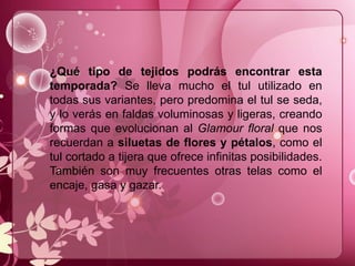 ¿Qué tipo de tejidos podrás encontrar esta
temporada? Se lleva mucho el tul utilizado en
todas sus variantes, pero predomina el tul se seda,
y lo verás en faldas voluminosas y ligeras, creando
formas que evolucionan al Glamour floral que nos
recuerdan a siluetas de flores y pétalos, como el
tul cortado a tijera que ofrece infinitas posibilidades.
También son muy frecuentes otras telas como el
encaje, gasa y gazar.
 
