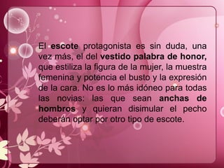 El escote protagonista es sin duda, una
vez más, el del vestido palabra de honor,
que estiliza la figura de la mujer, la muestra
femenina y potencia el busto y la expresión
de la cara. No es lo más idóneo para todas
las novias: las que sean anchas de
hombros y quieran disimular el pecho
deberán optar por otro tipo de escote.
 
