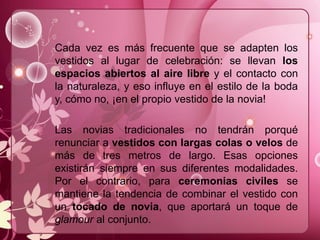 Cada vez es más frecuente que se adapten los
vestidos al lugar de celebración: se llevan los
espacios abiertos al aire libre y el contacto con
la naturaleza, y eso influye en el estilo de la boda
y, cómo no, ¡en el propio vestido de la novia!
Las novias tradicionales no tendrán porqué
renunciar a vestidos con largas colas o velos de
más de tres metros de largo. Esas opciones
existirán siempre en sus diferentes modalidades.
Por el contrario, para ceremonias civiles se
mantiene la tendencia de combinar el vestido con
un tocado de novia, que aportará un toque de
glamour al conjunto.
 