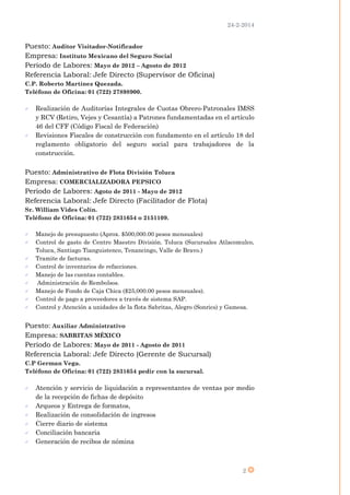24-2-2014
2
Puesto: Auditor Visitador-Notificador
Empresa: Instituto Mexicano del Seguro Social
Periodo de Labores: Mayo de 2012 – Agosto de 2012
Referencia Laboral: Jefe Directo (Supervisor de Oficina)
C.P. Roberto Martínez Quezada.
Teléfono de Oficina: 01 (722) 27898900.
 Realización de Auditorías Integrales de Cuotas Obrero-Patronales IMSS
y RCV (Retiro, Vejes y Cesantía) a Patrones fundamentadas en el artículo
46 del CFF (Código Fiscal de Federación)
 Revisiones Fiscales de construcción con fundamento en el artículo 18 del
reglamento obligatorio del seguro social para trabajadores de la
construcción.
Puesto: Administrativo de Flota División Toluca
Empresa: COMERCIALIZADORA PEPSICO
Periodo de Labores: Agoto de 2011 - Mayo de 2012
Referencia Laboral: Jefe Directo (Facilitador de Flota)
Sr. William Vides Colín.
Teléfono de Oficina: 01 (722) 2831654 o 2151109.
 Manejo de presupuesto (Aprox. $500,000.00 pesos mensuales)
 Control de gasto de Centro Maestro División. Toluca (Sucursales Atlacomulco,
Toluca, Santiago Tianguistenco, Tenancingo, Valle de Bravo.)
 Tramite de facturas.
 Control de inventarios de refacciones.
 Manejo de las cuentas contables.
 Administración de Rembolsos.
 Manejo de Fondo de Caja Chica ($25,000.00 pesos mensuales).
 Control de pago a proveedores a través de sistema SAP.
 Control y Atención a unidades de la flota Sabritas, Alegro (Sonrics) y Gamesa.
Puesto: Auxiliar Administrativo
Empresa: SABRITAS MÉXICO
Periodo de Labores: Mayo de 2011 - Agosto de 2011
Referencia Laboral: Jefe Directo (Gerente de Sucursal)
C.P German Vega.
Teléfono de Oficina: 01 (722) 2831654 pedir con la sucursal.
 Atención y servicio de liquidación a representantes de ventas por medio
de la recepción de fichas de depósito
 Arqueos y Entrega de formatos,
 Realización de consolidación de ingresos
 Cierre diario de sistema
 Conciliación bancaria
 Generación de recibos de nómina
 