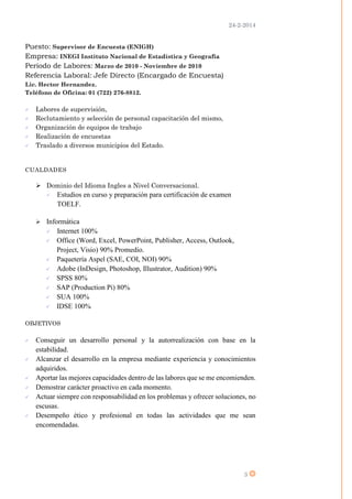 24-2-2014
3
Puesto: Supervisor de Encuesta (ENIGH)
Empresa: INEGI Instituto Nacional de Estadística y Geografía
Periodo de Labores: Marzo de 2010 - Noviembre de 2010
Referencia Laboral: Jefe Directo (Encargado de Encuesta)
Lic. Hector Hernandez.
Teléfono de Oficina: 01 (722) 276-8812.
 Labores de supervisión,
 Reclutamiento y selección de personal capacitación del mismo,
 Organización de equipos de trabajo
 Realización de encuestas
 Traslado a diversos municipios del Estado.
CUALDADES
 Dominio del Idioma Ingles a Nivel Conversacional.
 Estudios en curso y preparación para certificación de examen
TOELF.
 Informática
 Internet 100%
 Office (Word, Excel, PowerPoint, Publisher, Access, Outlook,
Project, Visio) 90% Promedio.
 Paquetería Aspel (SAE, COI, NOI) 90%
 Adobe (InDesign, Photoshop, Illustrator, Audition) 90%
 SPSS 80%
 SAP (Production Pi) 80%
 SUA 100%
 IDSE 100%
OBJETIVOS
 Conseguir un desarrollo personal y la autorrealización con base en la
estabilidad.
 Alcanzar el desarrollo en la empresa mediante experiencia y conocimientos
adquiridos.
 Aportar las mejores capacidades dentro de las labores que se me encomienden.
 Demostrar carácter proactivo en cada momento.
 Actuar siempre con responsabilidad en los problemas y ofrecer soluciones, no
escusas.
 Desempeño ético y profesional en todas las actividades que me sean
encomendadas.
 