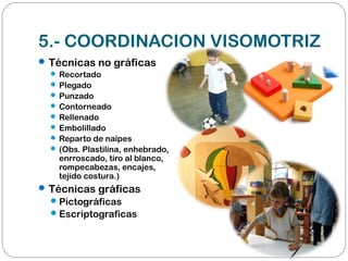 5.- COORDINACION VISOMOTRIZ
Técnicas no gráficas
 Recortado
 Plegado
 Punzado
 Contorneado
 Rellenado
 Embolillado
 Reparto de naipes
 (Obs. Plastilina, enhebrado,
enrroscado, tiro al blanco,
rompecabezas, encajes,
tejido costura.)
Técnicas gráficas
Pictográficas
Escriptograficas
 
