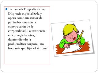 La llamada Disgrafía es una
Dispraxia especializada y
opera como un sensor de
perturbaciones en la
construcción de la
corporalidad. La insistencia
en corregir la letra,
desatendiendo la
problemática corporal, no
hace más que fijar el síntoma.
 
