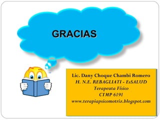 GRACIASGRACIAS
Lic. Dany Choque Chambi Romero
H. N.E. REBAGLIATI - EsSALUD
Terapeuta Físico
CTMP 6191
www.terapiapsicomotriz.blogspot.com
Lic. Dany Choque Chambi Romero
H. N.E. REBAGLIATI - EsSALUD
Terapeuta Físico
CTMP 6191
www.terapiapsicomotriz.blogspot.com
 