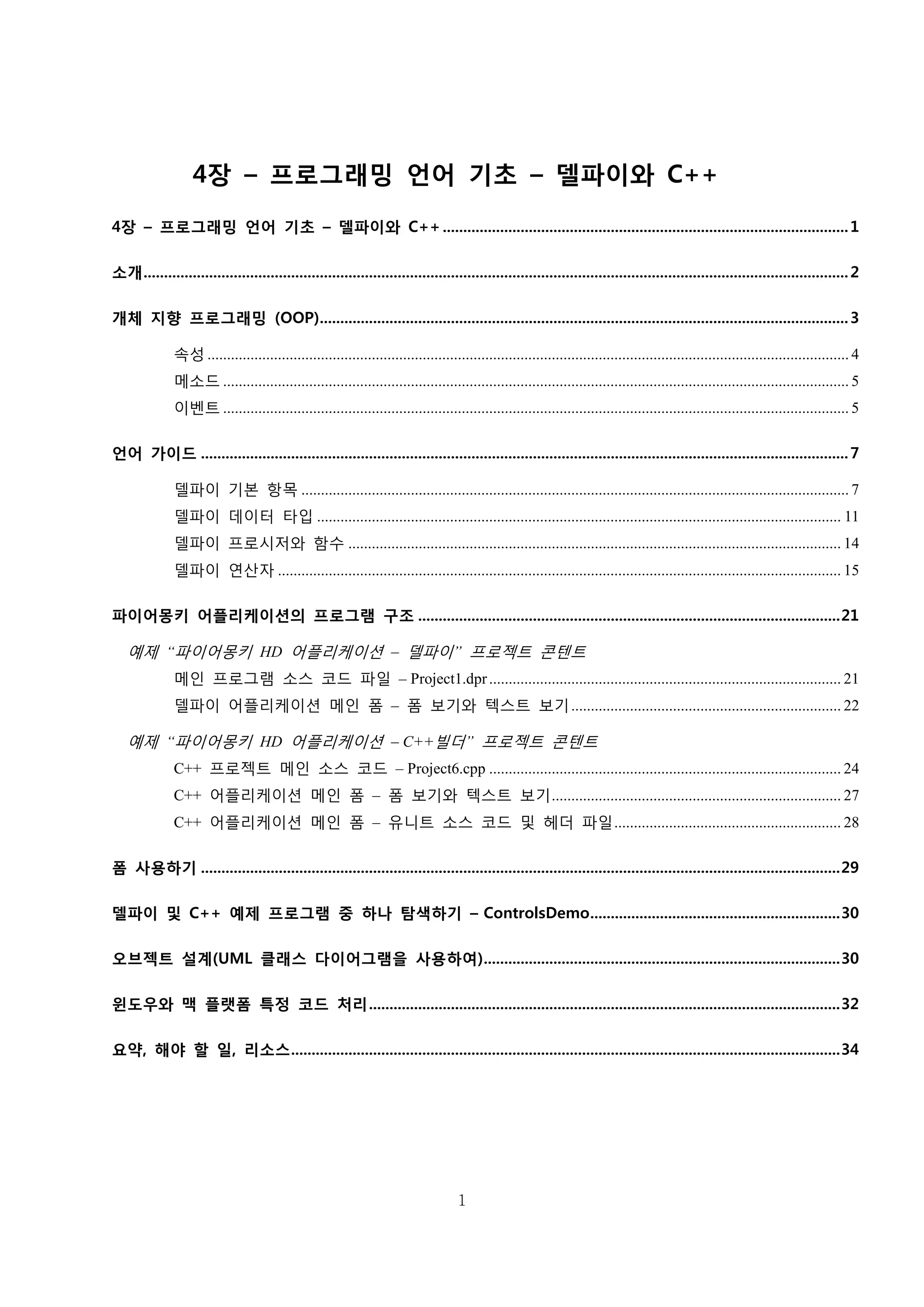 1
4장 – 프로그래밍 언어 기초 – 델파이와 C++
4장 – 프로그래밍 언어 기초 – 델파이와 C++...................................................................................................1
소개............................................................................................................................................................................2
개체 지향 프로그래밍 (OOP).................................................................................................................................3
속성 .................................................................................................................................................................... 4
메소드 ................................................................................................................................................................ 5
이벤트 ................................................................................................................................................................ 5
언어 가이드 ..............................................................................................................................................................7
델파이 기본 항목 ............................................................................................................................................ 7
델파이 데이터 타입 ...................................................................................................................................... 11
델파이 프로시저와 함수 .............................................................................................................................. 14
델파이 연산자 ................................................................................................................................................ 15
파이어몽키 어플리케이션의 프로그램 구조 .......................................................................................................21
예제 “파이어몽키 HD 어플리케이션 – 델파이” 프로젝트 콘텐트
메인 프로그램 소스 코드 파일 – Project1.dpr.......................................................................................... 21
델파이 어플리케이션 메인 폼 – 폼 보기와 텍스트 보기..................................................................... 22
예제 “파이어몽키 HD 어플리케이션 – C++빌더” 프로젝트 콘텐트
C++ 프로젝트 메인 소스 코드 – Project6.cpp .......................................................................................... 24
C++ 어플리케이션 메인 폼 – 폼 보기와 텍스트 보기.......................................................................... 27
C++ 어플리케이션 메인 폼 – 유니트 소스 코드 및 헤더 파일.......................................................... 28
폼 사용하기 ............................................................................................................................................................29
델파이 및 C++ 예제 프로그램 중 하나 탐색하기 – ControlsDemo.............................................................30
오브젝트 설계(UML 클래스 다이어그램을 사용하여).......................................................................................30
윈도우와 맥 플랫폼 특정 코드 처리...................................................................................................................32
요약, 해야 할 일, 리소스......................................................................................................................................34
 