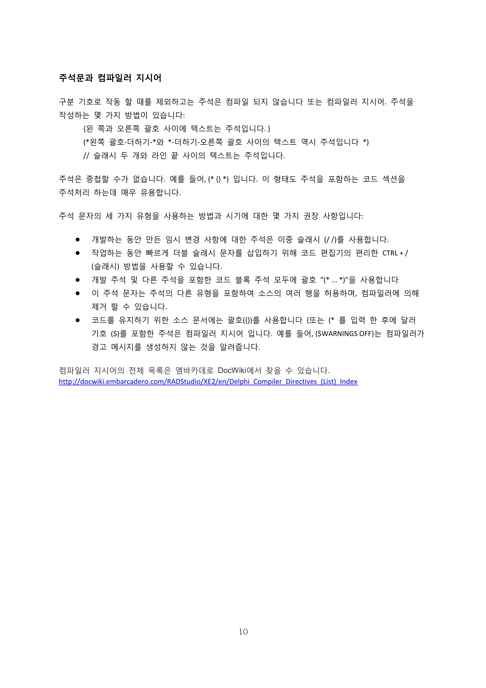 10
주석문과 컴파일러 지시어
구분 기호로 작동 할 때를 제외하고는 주석은 컴파일 되지 않습니다 또는 컴파일러 지시어. 주석을
작성하는 몇 가지 방법이 있습니다:
{왼 쪽과 오른쪽 괄호 사이에 텍스트는 주석입니다. }
(*왼쪽 괄호-더하기-*와 *-더하기-오른쪽 괄호 사이의 텍스트 역시 주석입니다 *)
// 슬래시 두 개와 라인 끝 사이의 텍스트는 주석입니다.
주석은 중첩할 수가 없습니다. 예를 들어, (* {} *) 입니다. 이 형태도 주석을 포함하는 코드 섹션을
주석처리 하는데 매우 유용합니다.
주석 문자의 세 가지 유형을 사용하는 방법과 시기에 대한 몇 가지 권장 사항입니다:
 개발하는 동안 만든 임시 변경 사항에 대한 주석은 이중 슬래시 (/ /)를 사용합니다.
 작업하는 동안 빠르게 더블 슬래시 문자를 삽입하기 위해 코드 편집기의 편리한 CTRL + /
(슬래시) 방법을 사용할 수 있습니다.
 개발 주석 및 다른 주석을 포함한 코드 블록 주석 모두에 괄호 "(* ... *)"을 사용합니다
 이 주석 문자는 주석의 다른 유형을 포함하여 소스의 여러 행을 허용하며, 컴파일러에 의해
제거 할 수 있습니다.
 코드를 유지하기 위한 소스 문서에는 괄호({})를 사용합니다 {또는 (* 를 입력 한 후에 달러
기호 ($)를 포함한 주석은 컴파일러 지시어 입니다. 예를 들어, {$WARNINGS OFF}는 컴파일러가
경고 메시지를 생성하지 않는 것을 알려줍니다.
컴파일러 지시어의 전체 목록은 엠바카데로 DocWiki에서 찾을 수 있습니다.
http://docwiki.embarcadero.com/RADStudio/XE2/en/Delphi_Compiler_Directives_(List)_Index
 