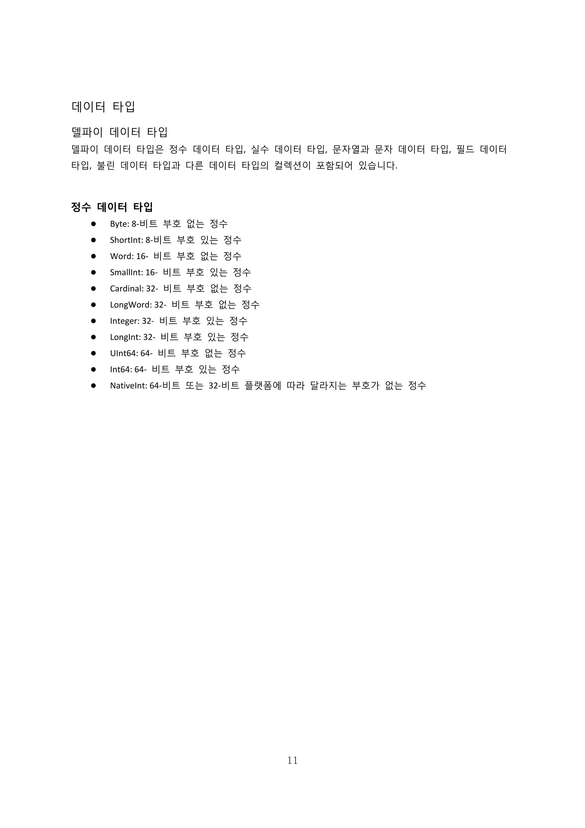 11
데이터 타입
델파이 데이터 타입
델파이 데이터 타입은 정수 데이터 타입, 실수 데이터 타입, 문자열과 문자 데이터 타입, 필드 데이터
타입, 불린 데이터 타입과 다른 데이터 타입의 컬렉션이 포함되어 있습니다.
정수 데이터 타입
 Byte: 8-비트 부호 없는 정수
 ShortInt: 8-비트 부호 있는 정수
 Word: 16- 비트 부호 없는 정수
 SmallInt: 16- 비트 부호 있는 정수
 Cardinal: 32- 비트 부호 없는 정수
 LongWord: 32- 비트 부호 없는 정수
 Integer: 32- 비트 부호 있는 정수
 LongInt: 32- 비트 부호 있는 정수
 UInt64: 64- 비트 부호 없는 정수
 Int64: 64- 비트 부호 있는 정수
 NativeInt: 64-비트 또는 32-비트 플랫폼에 따라 달라지는 부호가 없는 정수
 