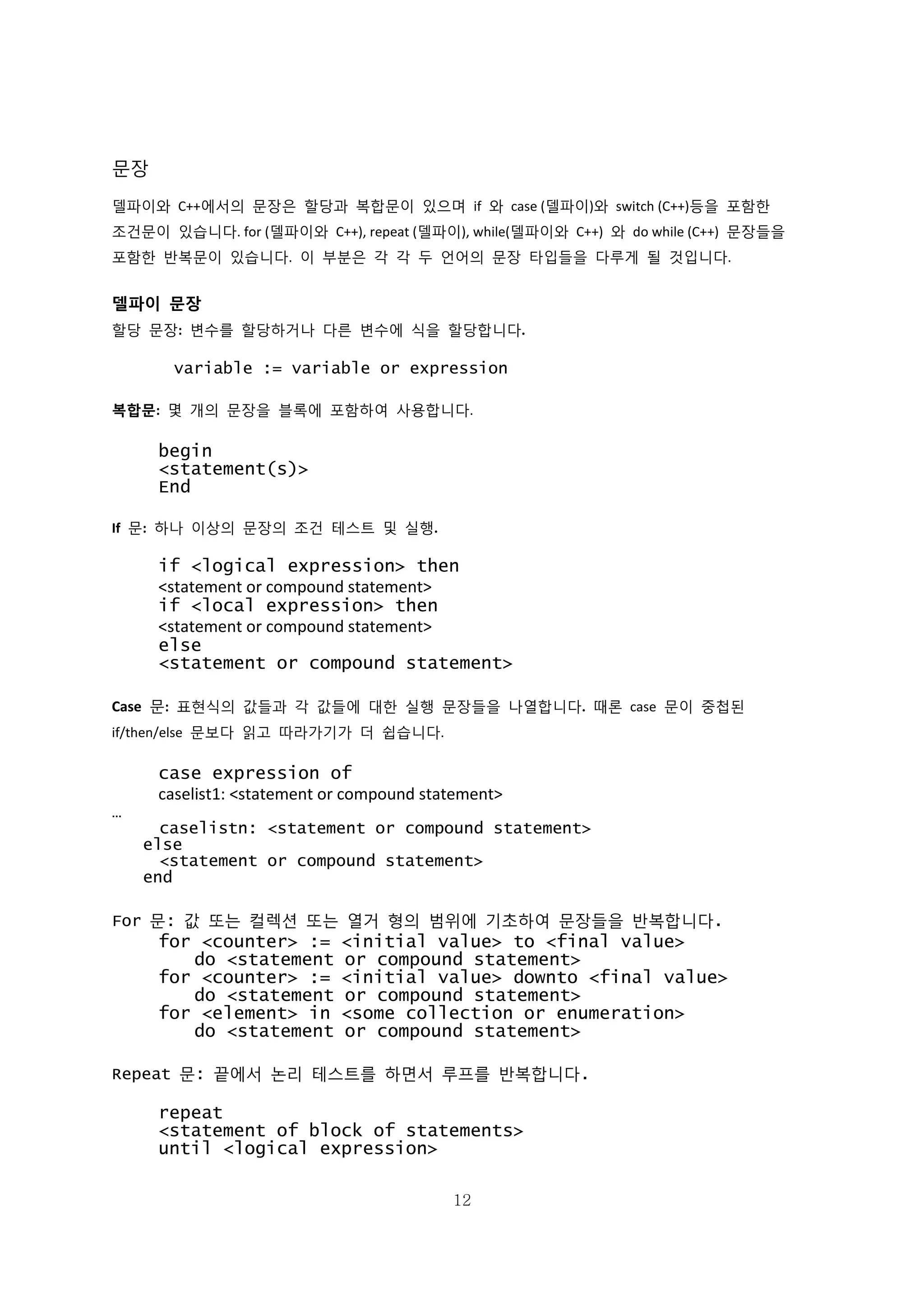 12
문장
델파이와 C++에서의 문장은 할당과 복합문이 있으며 if 와 case (델파이)와 switch (C++)등을 포함한
조건문이 있습니다. for (델파이와 C++), repeat (델파이), while(델파이와 C++) 와 do while (C++) 문장들을
포함한 반복문이 있습니다. 이 부분은 각 각 두 언어의 문장 타입들을 다루게 될 것입니다.
델파이 문장
할당 문장: 변수를 할당하거나 다른 변수에 식을 할당합니다.
variable := variable or expression
복합문: 몇 개의 문장을 블록에 포함하여 사용합니다.
begin
<statement(s)>
End
If 문: 하나 이상의 문장의 조건 테스트 및 실행.
if <logical expression> then
<statement or compound statement>
if <local expression> then
<statement or compound statement>
else
<statement or compound statement>
Case 문: 표현식의 값들과 각 값들에 대한 실행 문장들을 나열합니다. 때론 case 문이 중첩된
if/then/else 문보다 읽고 따라가기가 더 쉽습니다.
case expression of
caselist1: <statement or compound statement>
…
caselistn: <statement or compound statement>
else
<statement or compound statement>
end
For 문: 값 또는 컬렉션 또는 열거 형의 범위에 기초하여 문장들을 반복합니다.
for <counter> := <initial value> to <final value>
do <statement or compound statement>
for <counter> := <initial value> downto <final value>
do <statement or compound statement>
for <element> in <some collection or enumeration>
do <statement or compound statement>
Repeat 문: 끝에서 논리 테스트를 하면서 루프를 반복합니다.
repeat
<statement of block of statements>
until <logical expression>
 