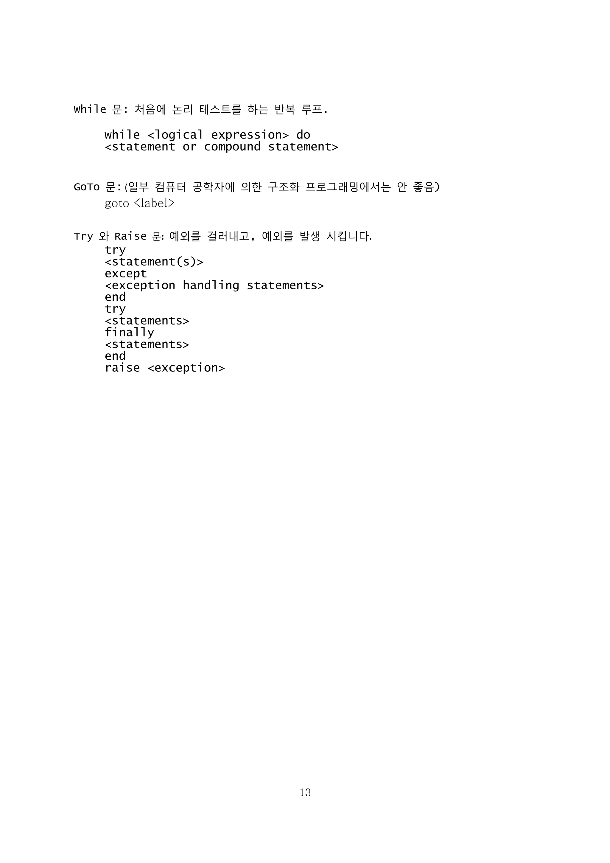 13
While 문: 처음에 논리 테스트를 하는 반복 루프.
while <logical expression> do
<statement or compound statement>
GoTo 문: (일부 컴퓨터 공학자에 의한 구조화 프로그래밍에서는 안 좋음)
goto <label>
Try 와 Raise 문: 예외를 걸러내고, 예외를 발생 시킵니다.
try
<statement(s)>
except
<exception handling statements>
end
try
<statements>
finally
<statements>
end
raise <exception>
 