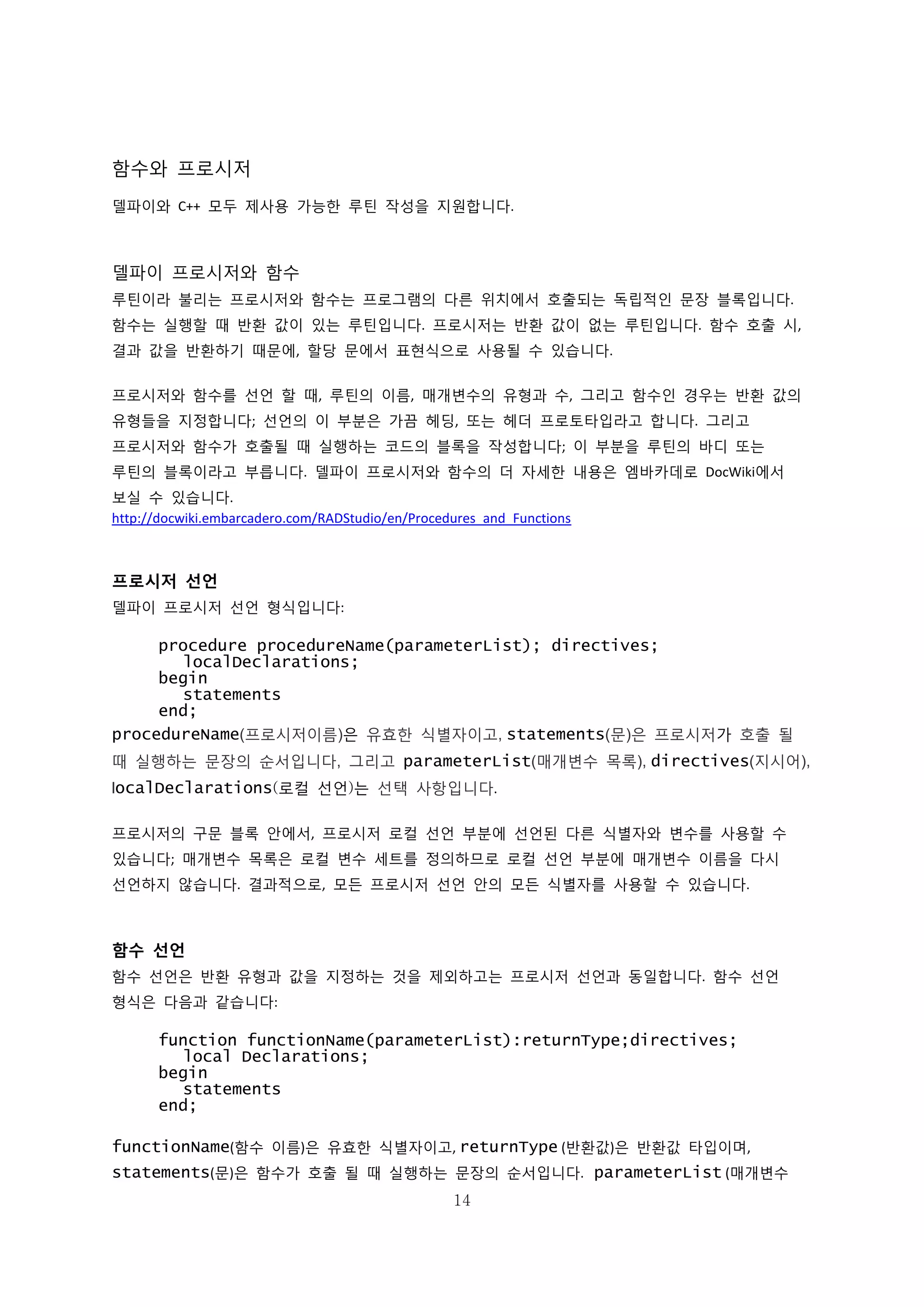 14
함수와 프로시저
델파이와 C++ 모두 제사용 가능한 루틴 작성을 지원합니다.
델파이 프로시저와 함수
루틴이라 불리는 프로시저와 함수는 프로그램의 다른 위치에서 호출되는 독립적인 문장 블록입니다.
함수는 실행할 때 반환 값이 있는 루틴입니다. 프로시저는 반환 값이 없는 루틴입니다. 함수 호출 시,
결과 값을 반환하기 때문에, 할당 문에서 표현식으로 사용될 수 있습니다.
프로시저와 함수를 선언 할 때, 루틴의 이름, 매개변수의 유형과 수, 그리고 함수인 경우는 반환 값의
유형들을 지정합니다; 선언의 이 부분은 가끔 헤딩, 또는 헤더 프로토타입라고 합니다. 그리고
프로시저와 함수가 호출될 때 실행하는 코드의 블록을 작성합니다; 이 부분을 루틴의 바디 또는
루틴의 블록이라고 부릅니다. 델파이 프로시저와 함수의 더 자세한 내용은 엠바카데로 DocWiki에서
보실 수 있습니다.
http://docwiki.embarcadero.com/RADStudio/en/Procedures_and_Functions
프로시저 선언
델파이 프로시저 선언 형식입니다:
procedure procedureName(parameterList); directives;
localDeclarations;
begin
statements
end;
procedureName(프로시저이름)은 유효한 식별자이고, statements(문)은 프로시저가 호출 될
때 실행하는 문장의 순서입니다, 그리고 parameterList(매개변수 목록), directives(지시어),
localDeclarations(로컬 선언)는 선택 사항입니다.
프로시저의 구문 블록 안에서, 프로시저 로컬 선언 부분에 선언된 다른 식별자와 변수를 사용할 수
있습니다; 매개변수 목록은 로컬 변수 세트를 정의하므로 로컬 선언 부분에 매개변수 이름을 다시
선언하지 않습니다. 결과적으로, 모든 프로시저 선언 안의 모든 식별자를 사용할 수 있습니다.
함수 선언
함수 선언은 반환 유형과 값을 지정하는 것을 제외하고는 프로시저 선언과 동일합니다. 함수 선언
형식은 다음과 같습니다:
function functionName(parameterList):returnType;directives;
local Declarations;
begin
statements
end;
functionName(함수 이름)은 유효한 식별자이고, returnType (반환값)은 반환값 타입이며,
statements(문)은 함수가 호출 될 때 실행하는 문장의 순서입니다. parameterList (매개변수
 