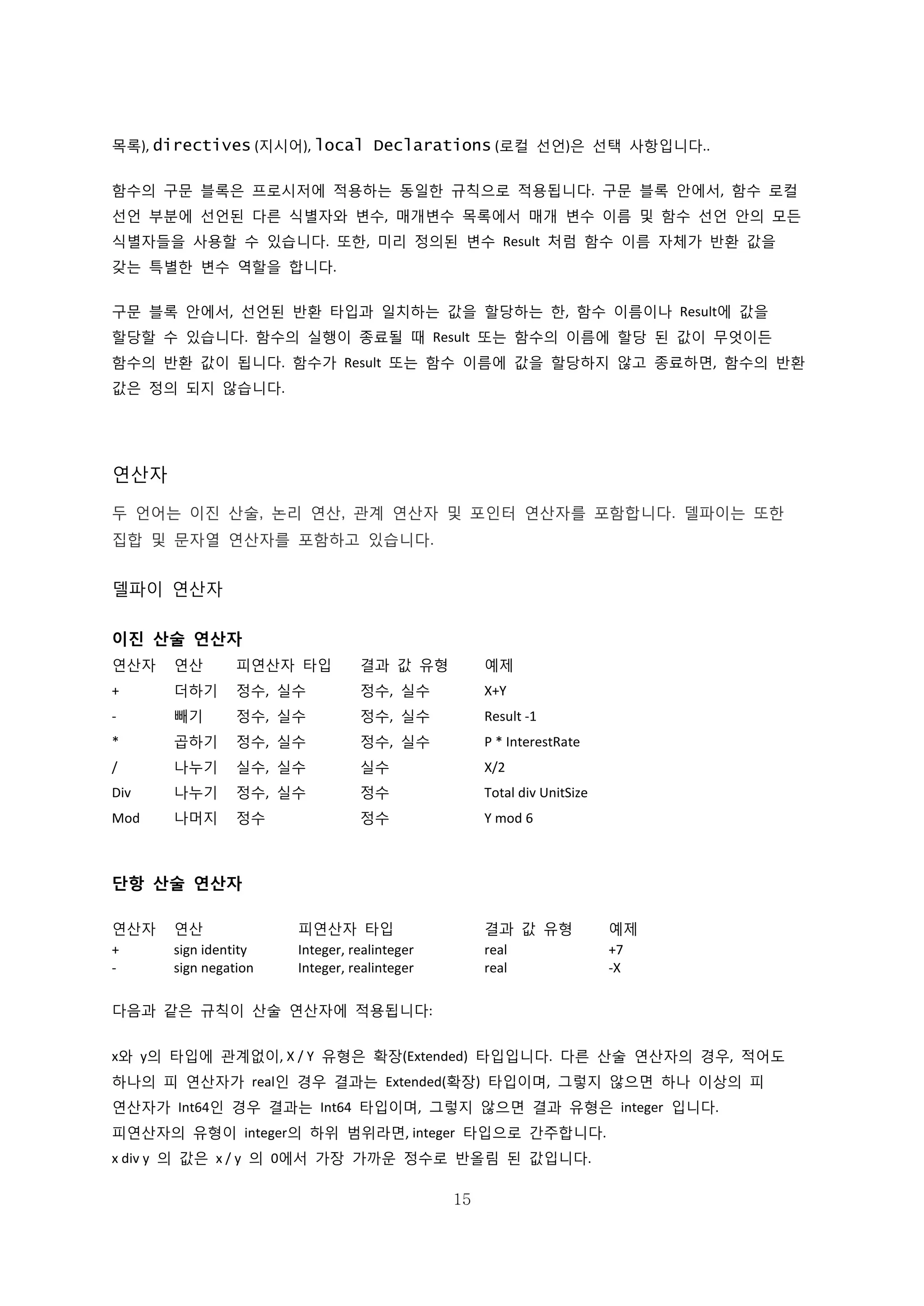 15
목록), directives (지시어), local Declarations (로컬 선언)은 선택 사항입니다..
함수의 구문 블록은 프로시저에 적용하는 동일한 규칙으로 적용됩니다. 구문 블록 안에서, 함수 로컬
선언 부분에 선언된 다른 식별자와 변수, 매개변수 목록에서 매개 변수 이름 및 함수 선언 안의 모든
식별자들을 사용할 수 있습니다. 또한, 미리 정의된 변수 Result 처럼 함수 이름 자체가 반환 값을
갖는 특별한 변수 역할을 합니다.
구문 블록 안에서, 선언된 반환 타입과 일치하는 값을 할당하는 한, 함수 이름이나 Result에 값을
할당할 수 있습니다. 함수의 실행이 종료될 때 Result 또는 함수의 이름에 할당 된 값이 무엇이든
함수의 반환 값이 됩니다. 함수가 Result 또는 함수 이름에 값을 할당하지 않고 종료하면, 함수의 반환
값은 정의 되지 않습니다.
연산자
두 언어는 이진 산술, 논리 연산, 관계 연산자 및 포인터 연산자를 포함합니다. 델파이는 또한
집합 및 문자열 연산자를 포함하고 있습니다.
델파이 연산자
이진 산술 연산자
연산자 연산 피연산자 타입 결과 값 유형 예제
+ 더하기 정수, 실수 정수, 실수 X+Y
- 빼기 정수, 실수 정수, 실수 Result -1
* 곱하기 정수, 실수 정수, 실수 P * InterestRate
/ 나누기 실수, 실수 실수 X/2
Div 나누기 정수, 실수 정수 Total div UnitSize
Mod 나머지 정수 정수 Y mod 6
단항 산술 연산자
연산자 연산 피연산자 타입 결과 값 유형 예제
+ sign identity Integer, realinteger real +7
- sign negation Integer, realinteger real -X
다음과 같은 규칙이 산술 연산자에 적용됩니다:
x와 y의 타입에 관계없이, X / Y 유형은 확장(Extended) 타입입니다. 다른 산술 연산자의 경우, 적어도
하나의 피 연산자가 real인 경우 결과는 Extended(확장) 타입이며, 그렇지 않으면 하나 이상의 피
연산자가 Int64인 경우 결과는 Int64 타입이며, 그렇지 않으면 결과 유형은 integer 입니다.
피연산자의 유형이 integer의 하위 범위라면, integer 타입으로 간주합니다.
x div y 의 값은 x / y 의 0에서 가장 가까운 정수로 반올림 된 값입니다.
 