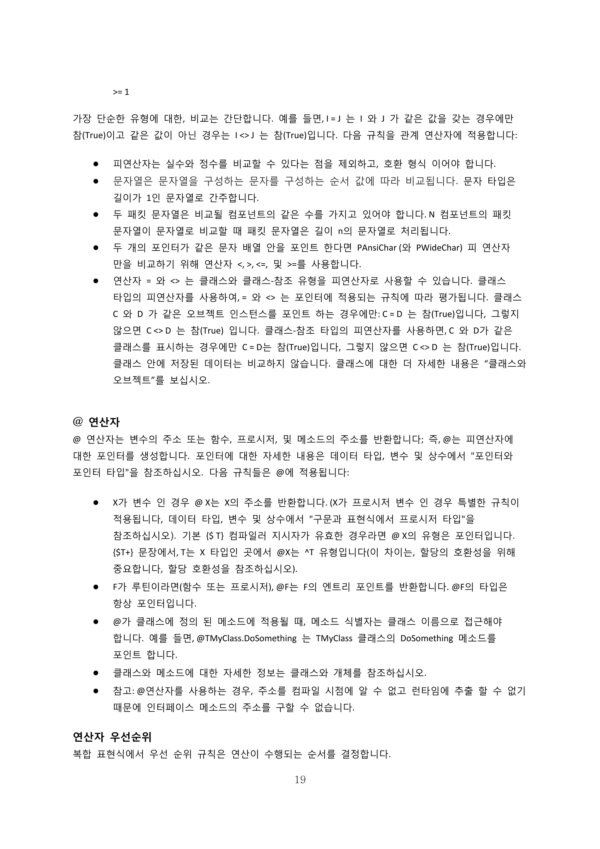 19
>= 1
가장 단순한 유형에 대한, 비교는 간단합니다. 예를 들면, I = J 는 I 와 J 가 같은 값을 갖는 경우에만
참(True)이고 같은 값이 아닌 경우는 I <> J 는 참(True)입니다. 다음 규칙을 관계 연산자에 적용합니다:
 피연산자는 실수와 정수를 비교할 수 있다는 점을 제외하고, 호환 형식 이어야 합니다.
 문자열은 문자열을 구성하는 문자를 구성하는 순서 값에 따라 비교됩니다. 문자 타입은
길이가 1인 문자열로 간주합니다.
 두 패킷 문자열은 비교될 컴포넌트의 같은 수를 가지고 있어야 합니다. N 컴포넌트의 패킷
문자열이 문자열로 비교할 때 패킷 문자열은 길이 n의 문자열로 처리됩니다.
 두 개의 포인터가 같은 문자 배열 안을 포인트 한다면 PAnsiChar (와 PWideChar) 피 연산자
만을 비교하기 위해 연산자 <, >, <=, 및 >=를 사용합니다.
 연산자 = 와 <> 는 클래스와 클래스-참조 유형을 피연산자로 사용할 수 있습니다. 클래스
타입의 피연산자를 사용하여, = 와 <> 는 포인터에 적용되는 규칙에 따라 평가됩니다. 클래스
C 와 D 가 같은 오브젝트 인스턴스를 포인트 하는 경우에만: C = D 는 참(True)입니다, 그렇지
않으면 C <> D 는 참(True) 입니다. 클래스-참조 타입의 피연산자를 사용하면, C 와 D가 같은
클래스를 표시하는 경우에만 C = D는 참(True)입니다, 그렇지 않으면 C <> D 는 참(True)입니다.
클래스 안에 저장된 데이터는 비교하지 않습니다. 클래스에 대한 더 자세한 내용은 “클래스와
오브젝트”를 보십시오.
@ 연산자
@ 연산자는 변수의 주소 또는 함수, 프로시저, 및 메소드의 주소를 반환합니다; 즉, @는 피연산자에
대한 포인터를 생성합니다. 포인터에 대한 자세한 내용은 데이터 타입, 변수 및 상수에서 "포인터와
포인터 타입"을 참조하십시오. 다음 규칙들은 @에 적용됩니다:
 X가 변수 인 경우 @ X는 X의 주소를 반환합니다. (X가 프로시저 변수 인 경우 특별한 규칙이
적용됩니다, 데이터 타입, 변수 및 상수에서 "구문과 표현식에서 프로시저 타입"을
참조하십시오). 기본 {$ T} 컴파일러 지시자가 유효한 경우라면 @ X의 유형은 포인터입니다.
{$T+} 문장에서, T는 X 타입인 곳에서 @X는 ^T 유형입니다(이 차이는, 할당의 호환성을 위해
중요합니다, 할당 호환성을 참조하십시오).
 F가 루틴이라면(함수 또는 프로시저), @F는 F의 엔트리 포인트를 반환합니다. @F의 타입은
항상 포인터입니다.
 @가 클래스에 정의 된 메소드에 적용될 때, 메소드 식별자는 클래스 이름으로 접근해야
합니다. 예를 들면, @TMyClass.DoSomething 는 TMyClass 클래스의 DoSomething 메소드를
포인트 합니다.
 클래스와 메소드에 대한 자세한 정보는 클래스와 개체를 참조하십시오.
 참고: @연산자를 사용하는 경우, 주소를 컴파일 시점에 알 수 없고 런타임에 추출 할 수 없기
때문에 인터페이스 메소드의 주소를 구할 수 없습니다.
연산자 우선순위
복합 표현식에서 우선 순위 규칙은 연산이 수행되는 순서를 결정합니다.
 