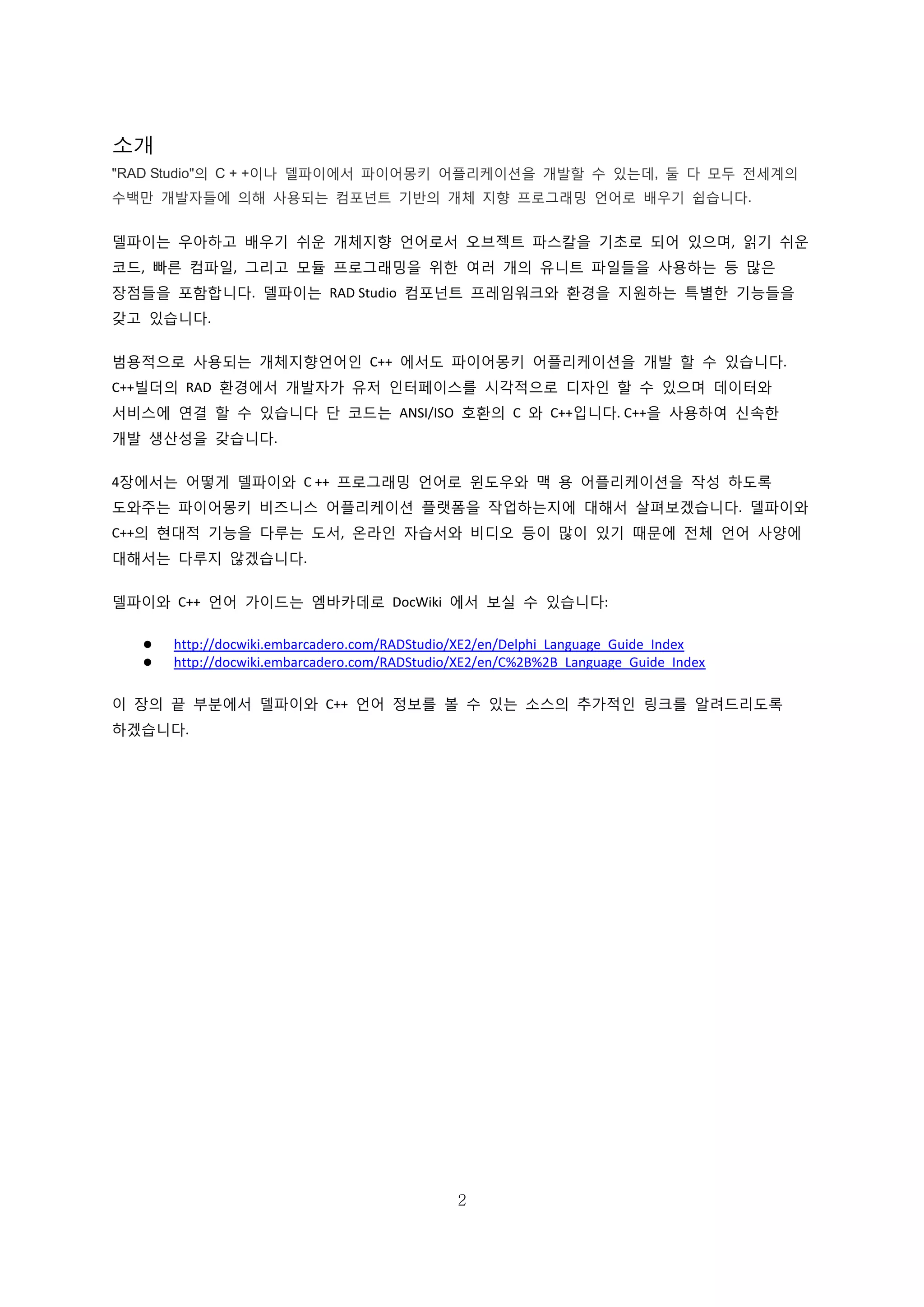 2
소개
"RAD Studio"의 C + +이나 델파이에서 파이어몽키 어플리케이션을 개발할 수 있는데, 둘 다 모두 전세계의
수백만 개발자들에 의해 사용되는 컴포넌트 기반의 개체 지향 프로그래밍 언어로 배우기 쉽습니다.
델파이는 우아하고 배우기 쉬운 개체지향 언어로서 오브젝트 파스칼을 기초로 되어 있으며, 읽기 쉬운
코드, 빠른 컴파일, 그리고 모듈 프로그래밍을 위한 여러 개의 유니트 파일들을 사용하는 등 많은
장점들을 포함합니다. 델파이는 RAD Studio 컴포넌트 프레임워크와 환경을 지원하는 특별한 기능들을
갖고 있습니다.
범용적으로 사용되는 개체지향언어인 C++ 에서도 파이어몽키 어플리케이션을 개발 할 수 있습니다.
C++빌더의 RAD 환경에서 개발자가 유저 인터페이스를 시각적으로 디자인 할 수 있으며 데이터와
서비스에 연결 할 수 있습니다 단 코드는 ANSI/ISO 호환의 C 와 C++입니다. C++을 사용하여 신속한
개발 생산성을 갖습니다.
4장에서는 어떻게 델파이와 C ++ 프로그래밍 언어로 윈도우와 맥 용 어플리케이션을 작성 하도록
도와주는 파이어몽키 비즈니스 어플리케이션 플랫폼을 작업하는지에 대해서 살펴보겠습니다. 델파이와
C++의 현대적 기능을 다루는 도서, 온라인 자습서와 비디오 등이 많이 있기 때문에 전체 언어 사양에
대해서는 다루지 않겠습니다.
델파이와 C++ 언어 가이드는 엠바카데로 DocWiki 에서 보실 수 있습니다:
 http://docwiki.embarcadero.com/RADStudio/XE2/en/Delphi_Language_Guide_Index
 http://docwiki.embarcadero.com/RADStudio/XE2/en/C%2B%2B_Language_Guide_Index
이 장의 끝 부분에서 델파이와 C++ 언어 정보를 볼 수 있는 소스의 추가적인 링크를 알려드리도록
하겠습니다.
 