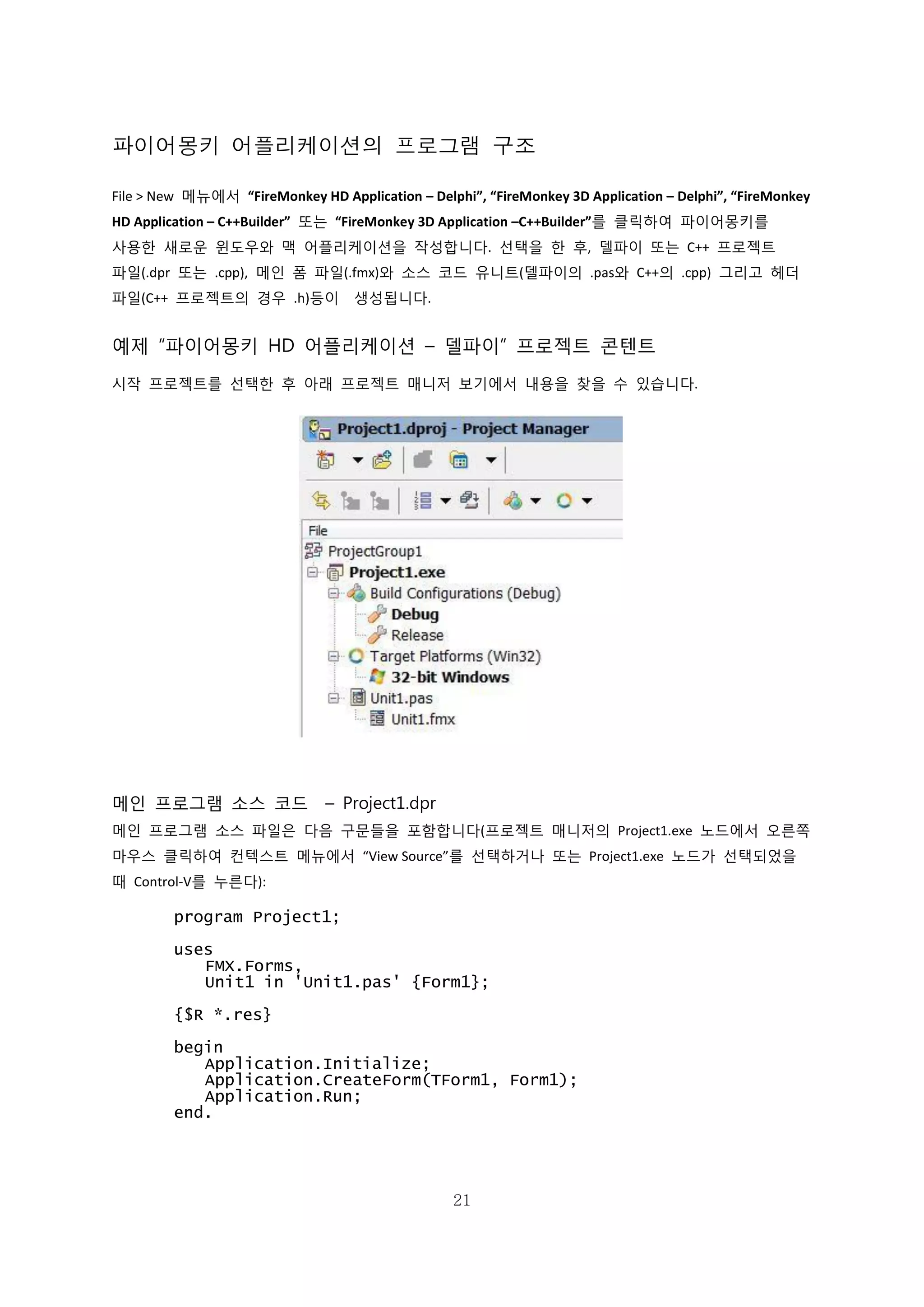 21
파이어몽키 어플리케이션의 프로그램 구조
File > New 메뉴에서 “FireMonkey HD Application – Delphi”, “FireMonkey 3D Application – Delphi”, “FireMonkey
HD Application – C++Builder” 또는 “FireMonkey 3D Application –C++Builder”를 클릭하여 파이어몽키를
사용한 새로운 윈도우와 맥 어플리케이션을 작성합니다. 선택을 한 후, 델파이 또는 C++ 프로젝트
파일(.dpr 또는 .cpp), 메인 폼 파일(.fmx)와 소스 코드 유니트(델파이의 .pas와 C++의 .cpp) 그리고 헤더
파일(C++ 프로젝트의 경우 .h)등이 생성됩니다.
예제 “파이어몽키 HD 어플리케이션 – 델파이” 프로젝트 콘텐트
시작 프로젝트를 선택한 후 아래 프로젝트 매니저 보기에서 내용을 찾을 수 있습니다.
메인 프로그램 소스 코드 – Project1.dpr
메인 프로그램 소스 파일은 다음 구문들을 포함합니다(프로젝트 매니저의 Project1.exe 노드에서 오른쪽
마우스 클릭하여 컨텍스트 메뉴에서 “View Source”를 선택하거나 또는 Project1.exe 노드가 선택되었을
때 Control-V를 누른다):
program Project1;
uses
FMX.Forms,
Unit1 in 'Unit1.pas' {Form1};
{$R *.res}
begin
Application.Initialize;
Application.CreateForm(TForm1, Form1);
Application.Run;
end.
 
