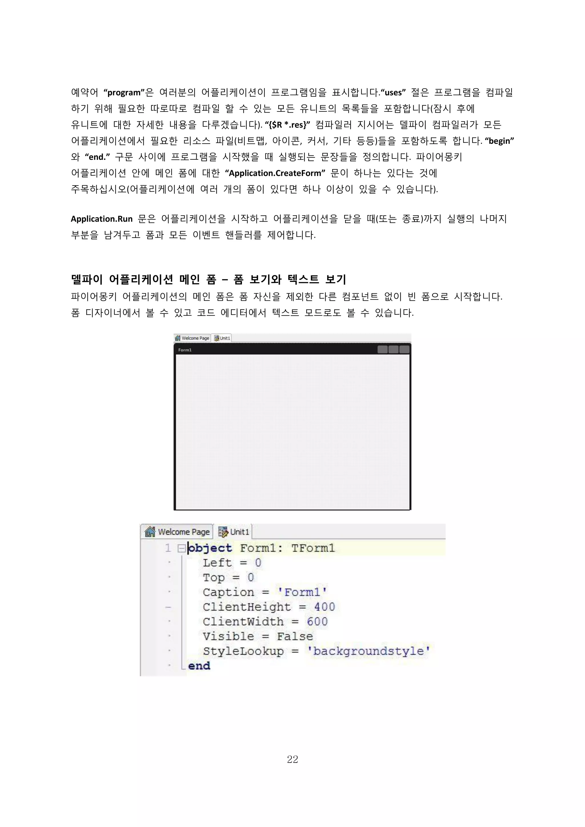 22
예약어 “program”은 여러분의 어플리케이션이 프로그램임을 표시합니다.“uses” 절은 프로그램을 컴파일
하기 위해 필요한 따로따로 컴파일 할 수 있는 모든 유니트의 목록들을 포함합니다(잠시 후에
유니트에 대한 자세한 내용을 다루겠습니다). “{$R *.res}” 컴파일러 지시어는 델파이 컴파일러가 모든
어플리케이션에서 필요한 리소스 파일(비트맵, 아이콘, 커서, 기타 등등)들을 포함하도록 합니다. “begin”
와 “end.” 구문 사이에 프로그램을 시작했을 때 실행되는 문장들을 정의합니다. 파이어몽키
어플리케이션 안에 메인 폼에 대한 “Application.CreateForm” 문이 하나는 있다는 것에
주목하십시오(어플리케이션에 여러 개의 폼이 있다면 하나 이상이 있을 수 있습니다).
Application.Run 문은 어플리케이션을 시작하고 어플리케이션을 닫을 때(또는 종료)까지 실행의 나머지
부분을 남겨두고 폼과 모든 이벤트 핸들러를 제어합니다.
델파이 어플리케이션 메인 폼 – 폼 보기와 텍스트 보기
파이어몽키 어플리케이션의 메인 폼은 폼 자신을 제외한 다른 컴포넌트 없이 빈 폼으로 시작합니다.
폼 디자이너에서 볼 수 있고 코드 에디터에서 텍스트 모드로도 볼 수 있습니다.
 