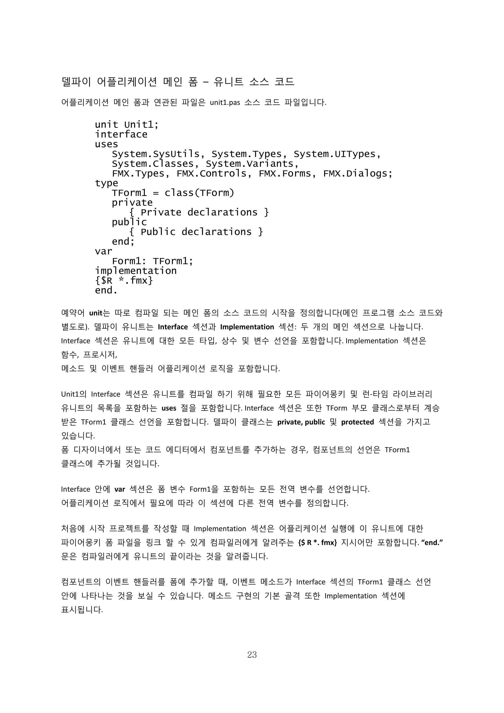 23
델파이 어플리케이션 메인 폼 – 유니트 소스 코드
어플리케이션 메인 폼과 연관된 파일은 unit1.pas 소스 코드 파일입니다.
unit Unit1;
interface
uses
System.SysUtils, System.Types, System.UITypes,
System.Classes, System.Variants,
FMX.Types, FMX.Controls, FMX.Forms, FMX.Dialogs;
type
TForm1 = class(TForm)
private
{ Private declarations }
public
{ Public declarations }
end;
var
Form1: TForm1;
implementation
{$R *.fmx}
end.
예약어 unit는 따로 컴파일 되는 메인 폼의 소스 코드의 시작을 정의합니다(메인 프로그램 소스 코드와
별도로). 델파이 유니트는 Interface 섹션과 Implementation 섹션: 두 개의 메인 섹션으로 나눕니다.
Interface 섹션은 유니트에 대한 모든 타입, 상수 및 변수 선언을 포함합니다. Implementation 섹션은
함수, 프로시저,
메소드 및 이벤트 핸들러 어플리케이션 로직을 포함합니다.
Unit1의 Interface 섹션은 유니트를 컴파일 하기 위해 필요한 모든 파이어몽키 및 런-타임 라이브러리
유니트의 목록을 포함하는 uses 절을 포함합니다. Interface 섹션은 또한 TForm 부모 클래스로부터 계승
받은 TForm1 클래스 선언을 포함합니다. 델파이 클래스는 private, public 및 protected 섹션을 가지고
있습니다.
폼 디자이너에서 또는 코드 에디터에서 컴포넌트를 추가하는 경우, 컴포넌트의 선언은 TForm1
클래스에 추가될 것입니다.
Interface 안에 var 섹션은 폼 변수 Form1을 포함하는 모든 전역 변수를 선언합니다.
어플리케이션 로직에서 필요에 따라 이 섹션에 다른 전역 변수를 정의합니다.
처음에 시작 프로젝트를 작성할 때 Implementation 섹션은 어플리케이션 실행에 이 유니트에 대한
파이어몽키 폼 파일을 링크 할 수 있게 컴파일러에게 알려주는 {$ R *. fmx} 지시어만 포함합니다. “end.”
문은 컴파일러에게 유니트의 끝이라는 것을 알려줍니다.
컴포넌트의 이벤트 핸들러를 폼에 추가할 때, 이벤트 메소드가 Interface 섹션의 TForm1 클래스 선언
안에 나타나는 것을 보실 수 있습니다. 메소드 구현의 기본 골격 또한 Implementation 섹션에
표시됩니다.
 