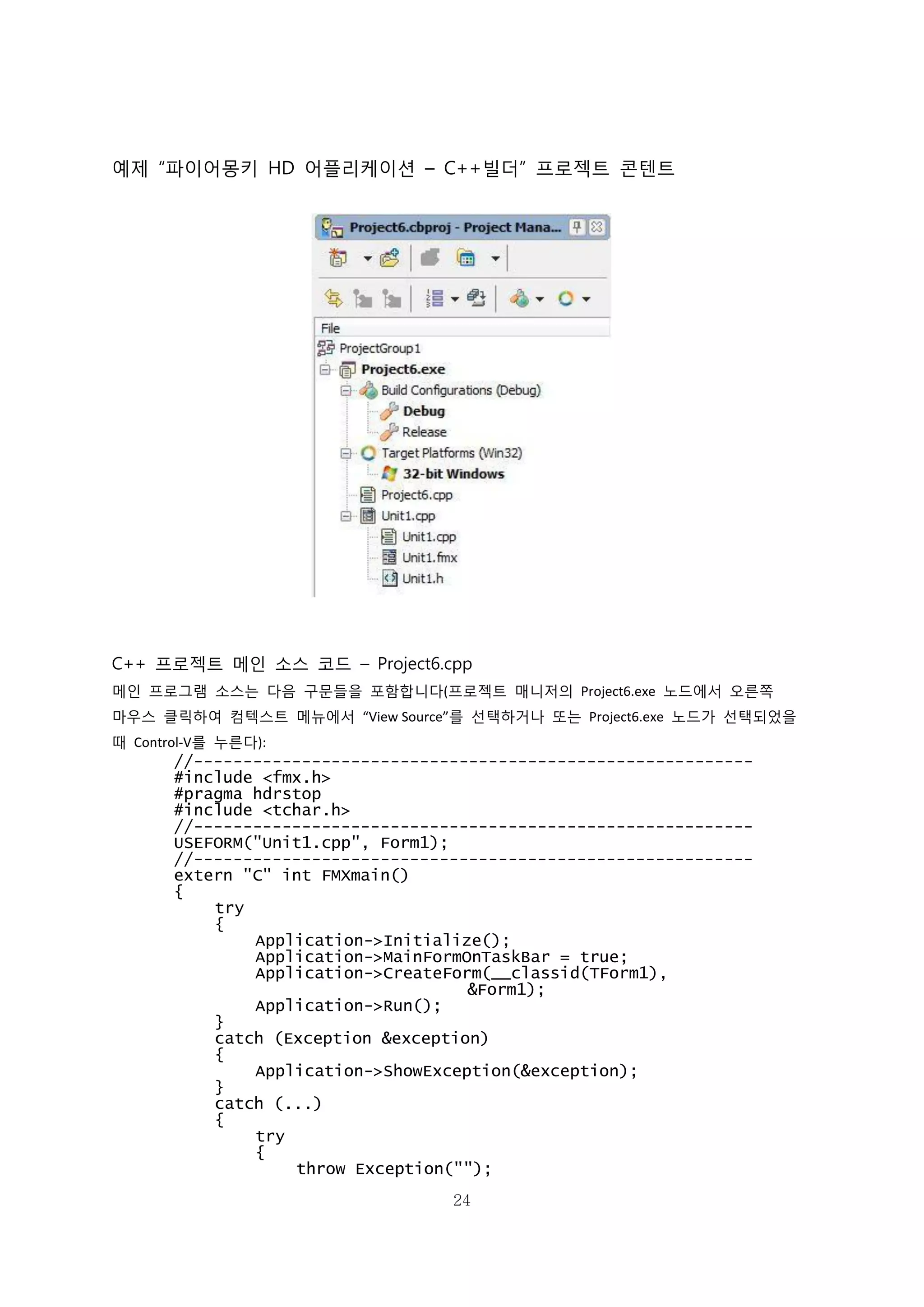 24
예제 “파이어몽키 HD 어플리케이션 – C++빌더” 프로젝트 콘텐트
C++ 프로젝트 메인 소스 코드 – Project6.cpp
메인 프로그램 소스는 다음 구문들을 포함합니다(프로젝트 매니저의 Project6.exe 노드에서 오른쪽
마우스 클릭하여 컴텍스트 메뉴에서 “View Source”를 선택하거나 또는 Project6.exe 노드가 선택되었을
때 Control-V를 누른다):
//---------------------------------------------------------
#include <fmx.h>
#pragma hdrstop
#include <tchar.h>
//---------------------------------------------------------
USEFORM("Unit1.cpp", Form1);
//---------------------------------------------------------
extern "C" int FMXmain()
{
try
{
Application->Initialize();
Application->MainFormOnTaskBar = true;
Application->CreateForm(__classid(TForm1),
&Form1);
Application->Run();
}
catch (Exception &exception)
{
Application->ShowException(&exception);
}
catch (...)
{
try
{
throw Exception("");
 