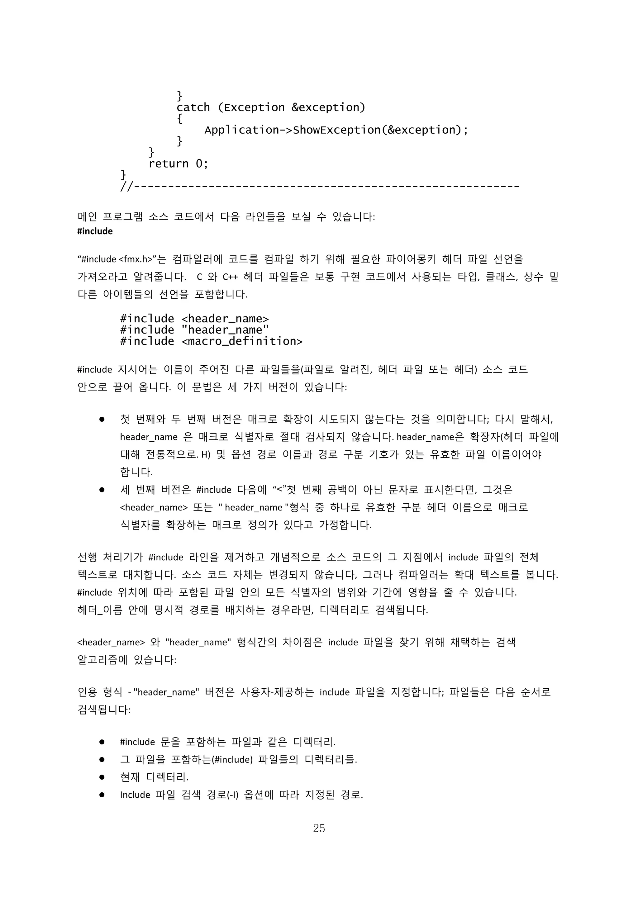 25
}
catch (Exception &exception)
{
Application->ShowException(&exception);
}
}
return 0;
}
//---------------------------------------------------------
메인 프로그램 소스 코드에서 다음 라인들을 보실 수 있습니다:
#include
“#include <fmx.h>”는 컴파일러에 코드를 컴파일 하기 위해 필요한 파이어몽키 헤더 파일 선언을
가져오라고 알려줍니다. C 와 C++ 헤더 파일들은 보통 구현 코드에서 사용되는 타입, 클래스, 상수 밑
다른 아이템들의 선언을 포함합니다.
#include <header_name>
#include "header_name"
#include <macro_definition>
#include 지시어는 이름이 주어진 다른 파일들을(파일로 알려진, 헤더 파일 또는 헤더) 소스 코드
안으로 끌어 옵니다. 이 문법은 세 가지 버전이 있습니다:
 첫 번째와 두 번째 버전은 매크로 확장이 시도되지 않는다는 것을 의미합니다; 다시 말해서,
header_name 은 매크로 식별자로 절대 검사되지 않습니다. header_name은 확장자(헤더 파일에
대해 전통적으로. H) 및 옵션 경로 이름과 경로 구분 기호가 있는 유효한 파일 이름이어야
합니다.
 세 번째 버전은 #include 다음에 “<”첫 번째 공백이 아닌 문자로 표시한다면, 그것은
<header_name> 또는 " header_name "형식 중 하나로 유효한 구분 헤더 이름으로 매크로
식별자를 확장하는 매크로 정의가 있다고 가정합니다.
선행 처리기가 #include 라인을 제거하고 개념적으로 소스 코드의 그 지점에서 include 파일의 전체
텍스트로 대치합니다. 소스 코드 자체는 변경되지 않습니다, 그러나 컴파일러는 확대 텍스트를 봅니다.
#include 위치에 따라 포함된 파일 안의 모든 식별자의 범위와 기간에 영향을 줄 수 있습니다.
헤더_이름 안에 명시적 경로를 배치하는 경우라면, 디렉터리도 검색됩니다.
<header_name> 와 "header_name" 형식간의 차이점은 include 파일을 찾기 위해 채택하는 검색
알고리즘에 있습니다:
인용 형식 - "header_name" 버전은 사용자-제공하는 include 파일을 지정합니다; 파일들은 다음 순서로
검색됩니다:
 #include 문을 포함하는 파일과 같은 디렉터리.
 그 파일을 포함하는(#include) 파일들의 디렉터리들.
 현재 디렉터리.
 Include 파일 검색 경로(-I) 옵션에 따라 지정된 경로.
 
