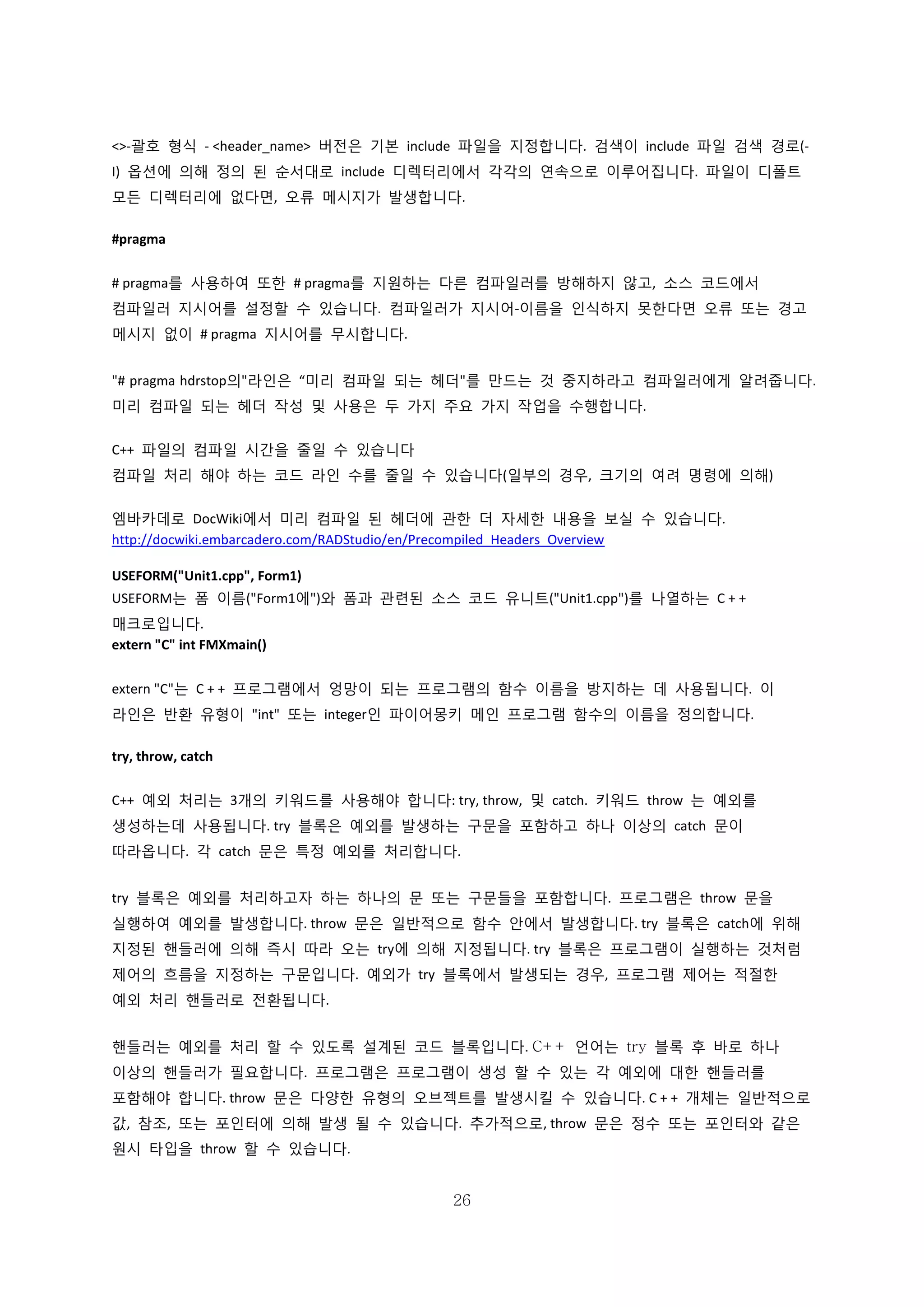 26
<>-괄호 형식 - <header_name> 버전은 기본 include 파일을 지정합니다. 검색이 include 파일 검색 경로(-
I) 옵션에 의해 정의 된 순서대로 include 디렉터리에서 각각의 연속으로 이루어집니다. 파일이 디폴트
모든 디렉터리에 없다면, 오류 메시지가 발생합니다.
#pragma
# pragma를 사용하여 또한 # pragma를 지원하는 다른 컴파일러를 방해하지 않고, 소스 코드에서
컴파일러 지시어를 설정할 수 있습니다. 컴파일러가 지시어-이름을 인식하지 못한다면 오류 또는 경고
메시지 없이 # pragma 지시어를 무시합니다.
"# pragma hdrstop의"라인은 “미리 컴파일 되는 헤더"를 만드는 것 중지하라고 컴파일러에게 알려줍니다.
미리 컴파일 되는 헤더 작성 및 사용은 두 가지 주요 가지 작업을 수행합니다.
C++ 파일의 컴파일 시간을 줄일 수 있습니다
컴파일 처리 해야 하는 코드 라인 수를 줄일 수 있습니다(일부의 경우, 크기의 여려 명령에 의해)
엠바카데로 DocWiki에서 미리 컴파일 된 헤더에 관한 더 자세한 내용을 보실 수 있습니다.
http://docwiki.embarcadero.com/RADStudio/en/Precompiled_Headers_Overview
USEFORM("Unit1.cpp", Form1)
USEFORM는 폼 이름("Form1에")와 폼과 관련된 소스 코드 유니트("Unit1.cpp")를 나열하는 C + +
매크로입니다.
extern "C" int FMXmain()
extern "C"는 C + + 프로그램에서 엉망이 되는 프로그램의 함수 이름을 방지하는 데 사용됩니다. 이
라인은 반환 유형이 "int" 또는 integer인 파이어몽키 메인 프로그램 함수의 이름을 정의합니다.
try, throw, catch
C++ 예외 처리는 3개의 키워드를 사용해야 합니다: try, throw, 및 catch. 키워드 throw 는 예외를
생성하는데 사용됩니다. try 블록은 예외를 발생하는 구문을 포함하고 하나 이상의 catch 문이
따라옵니다. 각 catch 문은 특정 예외를 처리합니다.
try 블록은 예외를 처리하고자 하는 하나의 문 또는 구문들을 포함합니다. 프로그램은 throw 문을
실행하여 예외를 발생합니다. throw 문은 일반적으로 함수 안에서 발생합니다. try 블록은 catch에 위해
지정된 핸들러에 의해 즉시 따라 오는 try에 의해 지정됩니다. try 블록은 프로그램이 실행하는 것처럼
제어의 흐름을 지정하는 구문입니다. 예외가 try 블록에서 발생되는 경우, 프로그램 제어는 적절한
예외 처리 핸들러로 전환됩니다.
핸들러는 예외를 처리 할 수 있도록 설계된 코드 블록입니다. C++ 언어는 try 블록 후 바로 하나
이상의 핸들러가 필요합니다. 프로그램은 프로그램이 생성 할 수 있는 각 예외에 대한 핸들러를
포함해야 합니다. throw 문은 다양한 유형의 오브젝트를 발생시킬 수 있습니다. C + + 개체는 일반적으로
값, 참조, 또는 포인터에 의해 발생 될 수 있습니다. 추가적으로, throw 문은 정수 또는 포인터와 같은
원시 타입을 throw 할 수 있습니다.
 