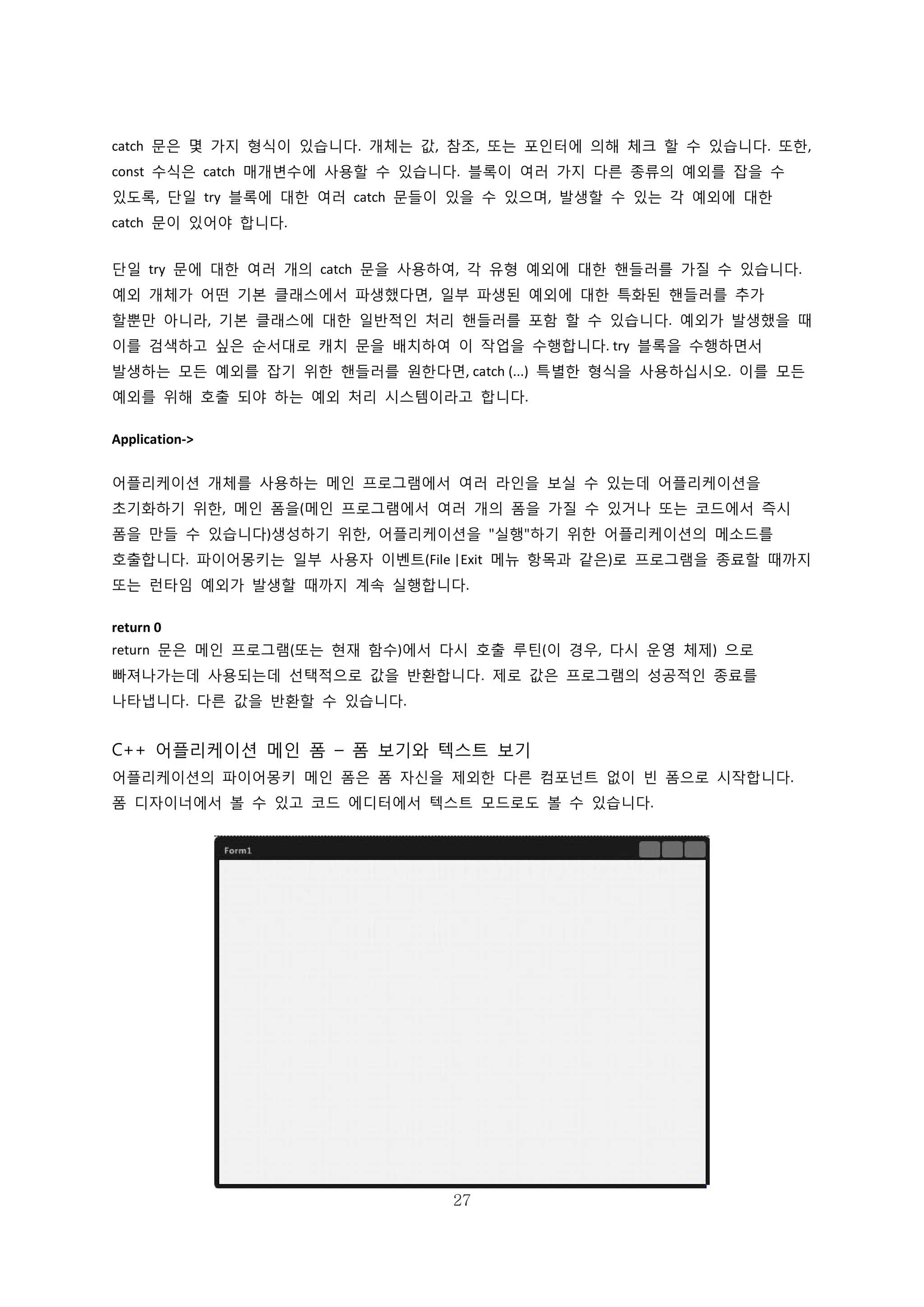 27
catch 문은 몇 가지 형식이 있습니다. 개체는 값, 참조, 또는 포인터에 의해 체크 할 수 있습니다. 또한,
const 수식은 catch 매개변수에 사용할 수 있습니다. 블록이 여러 가지 다른 종류의 예외를 잡을 수
있도록, 단일 try 블록에 대한 여러 catch 문들이 있을 수 있으며, 발생할 수 있는 각 예외에 대한
catch 문이 있어야 합니다.
단일 try 문에 대한 여러 개의 catch 문을 사용하여, 각 유형 예외에 대한 핸들러를 가질 수 있습니다.
예외 개체가 어떤 기본 클래스에서 파생했다면, 일부 파생된 예외에 대한 특화된 핸들러를 추가
할뿐만 아니라, 기본 클래스에 대한 일반적인 처리 핸들러를 포함 할 수 있습니다. 예외가 발생했을 때
이를 검색하고 싶은 순서대로 캐치 문을 배치하여 이 작업을 수행합니다. try 블록을 수행하면서
발생하는 모든 예외를 잡기 위한 핸들러를 원한다면, catch (...) 특별한 형식을 사용하십시오. 이를 모든
예외를 위해 호출 되야 하는 예외 처리 시스템이라고 합니다.
Application->
어플리케이션 개체를 사용하는 메인 프로그램에서 여러 라인을 보실 수 있는데 어플리케이션을
초기화하기 위한, 메인 폼을(메인 프로그램에서 여러 개의 폼을 가질 수 있거나 또는 코드에서 즉시
폼을 만들 수 있습니다)생성하기 위한, 어플리케이션을 "실행"하기 위한 어플리케이션의 메소드를
호출합니다. 파이어몽키는 일부 사용자 이벤트(File |Exit 메뉴 항목과 같은)로 프로그램을 종료할 때까지
또는 런타임 예외가 발생할 때까지 계속 실행합니다.
return 0
return 문은 메인 프로그램(또는 현재 함수)에서 다시 호출 루틴(이 경우, 다시 운영 체제) 으로
빠져나가는데 사용되는데 선택적으로 값을 반환합니다. 제로 값은 프로그램의 성공적인 종료를
나타냅니다. 다른 값을 반환할 수 있습니다.
C++ 어플리케이션 메인 폼 – 폼 보기와 텍스트 보기
어플리케이션의 파이어몽키 메인 폼은 폼 자신을 제외한 다른 컴포넌트 없이 빈 폼으로 시작합니다.
폼 디자이너에서 볼 수 있고 코드 에디터에서 텍스트 모드로도 볼 수 있습니다.
 
