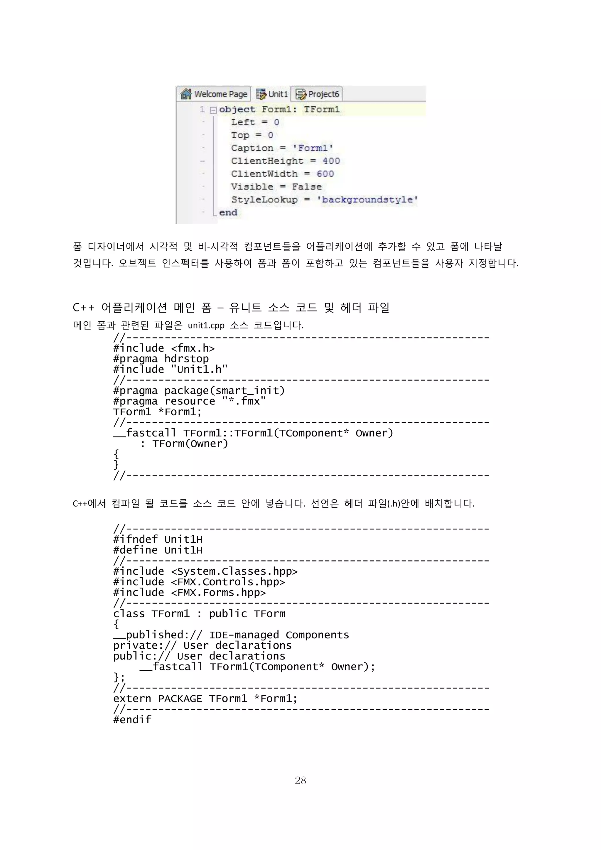 28
폼 디자이너에서 시각적 및 비-시각적 컴포넌트들을 어플리케이션에 추가할 수 있고 폼에 나타날
것입니다. 오브젝트 인스펙터를 사용하여 폼과 폼이 포함하고 있는 컴포넌트들을 사용자 지정합니다.
C++ 어플리케이션 메인 폼 – 유니트 소스 코드 및 헤더 파일
메인 폼과 관련된 파일은 unit1.cpp 소스 코드입니다.
//---------------------------------------------------------
#include <fmx.h>
#pragma hdrstop
#include "Unit1.h"
//---------------------------------------------------------
#pragma package(smart_init)
#pragma resource "*.fmx"
TForm1 *Form1;
//---------------------------------------------------------
__fastcall TForm1::TForm1(TComponent* Owner)
: TForm(Owner)
{
}
//---------------------------------------------------------
C++에서 컴파일 될 코드를 소스 코드 안에 넣습니다. 선언은 헤더 파일(.h)안에 배치합니다.
//---------------------------------------------------------
#ifndef Unit1H
#define Unit1H
//---------------------------------------------------------
#include <System.Classes.hpp>
#include <FMX.Controls.hpp>
#include <FMX.Forms.hpp>
//---------------------------------------------------------
class TForm1 : public TForm
{
__published:// IDE-managed Components
private:// User declarations
public:// User declarations
__fastcall TForm1(TComponent* Owner);
};
//---------------------------------------------------------
extern PACKAGE TForm1 *Form1;
//---------------------------------------------------------
#endif
 