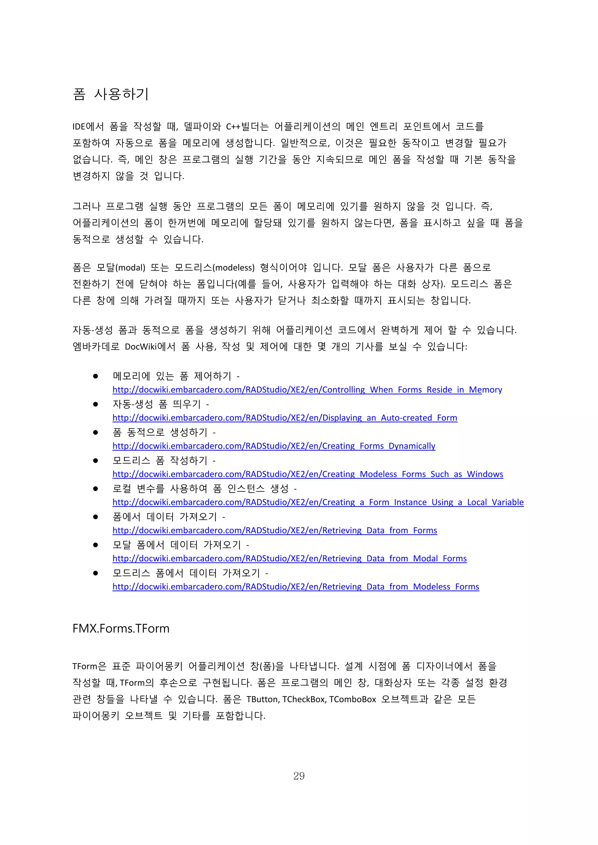 29
폼 사용하기
IDE에서 폼을 작성할 때, 델파이와 C++빌더는 어플리케이션의 메인 엔트리 포인트에서 코드를
포함하여 자동으로 폼을 메모리에 생성합니다. 일반적으로, 이것은 필요한 동작이고 변경할 필요가
없습니다. 즉, 메인 창은 프로그램의 실행 기간을 동안 지속되므로 메인 폼을 작성할 때 기본 동작을
변경하지 않을 것 입니다.
그러나 프로그램 실행 동안 프로그램의 모든 폼이 메모리에 있기를 원하지 않을 것 입니다. 즉,
어플리케이션의 폼이 한꺼번에 메모리에 할당돼 있기를 원하지 않는다면, 폼을 표시하고 싶을 때 폼을
동적으로 생성할 수 있습니다.
폼은 모달(modal) 또는 모드리스(modeless) 형식이어야 입니다. 모달 폼은 사용자가 다른 폼으로
전환하기 전에 닫혀야 하는 폼입니다(예를 들어, 사용자가 입력해야 하는 대화 상자). 모드리스 폼은
다른 창에 의해 가려질 때까지 또는 사용자가 닫거나 최소화할 때까지 표시되는 창입니다.
자동-생성 폼과 동적으로 폼을 생성하기 위해 어플리케이션 코드에서 완벽하게 제어 할 수 있습니다.
엠바카데로 DocWiki에서 폼 사용, 작성 및 제어에 대한 몇 개의 기사를 보실 수 있습니다:
 메모리에 있는 폼 제어하기 -
http://docwiki.embarcadero.com/RADStudio/XE2/en/Controlling_When_Forms_Reside_in_Memory
 자동-생성 폼 띄우기 -
http://docwiki.embarcadero.com/RADStudio/XE2/en/Displaying_an_Auto-created_Form
 폼 동적으로 생성하기 -
http://docwiki.embarcadero.com/RADStudio/XE2/en/Creating_Forms_Dynamically
 모드리스 폼 작성하기 -
http://docwiki.embarcadero.com/RADStudio/XE2/en/Creating_Modeless_Forms_Such_as_Windows
 로컬 변수를 사용하여 폼 인스턴스 생성 -
http://docwiki.embarcadero.com/RADStudio/XE2/en/Creating_a_Form_Instance_Using_a_Local_Variable
 폼에서 데이터 가져오기 -
http://docwiki.embarcadero.com/RADStudio/XE2/en/Retrieving_Data_from_Forms
 모달 폼에서 데이터 가져오기 -
http://docwiki.embarcadero.com/RADStudio/XE2/en/Retrieving_Data_from_Modal_Forms
 모드리스 폼에서 데이터 가져오기 -
http://docwiki.embarcadero.com/RADStudio/XE2/en/Retrieving_Data_from_Modeless_Forms
FMX.Forms.TForm
TForm은 표준 파이어몽키 어플리케이션 창(폼)을 나타냅니다. 설계 시점에 폼 디자이너에서 폼을
작성할 때, TForm의 후손으로 구현됩니다. 폼은 프로그램의 메인 창, 대화상자 또는 각종 설정 환경
관련 창들을 나타낼 수 있습니다. 폼은 TButton, TCheckBox, TComboBox 오브젝트과 같은 모든
파이어몽키 오브젝트 및 기타를 포함합니다.
 