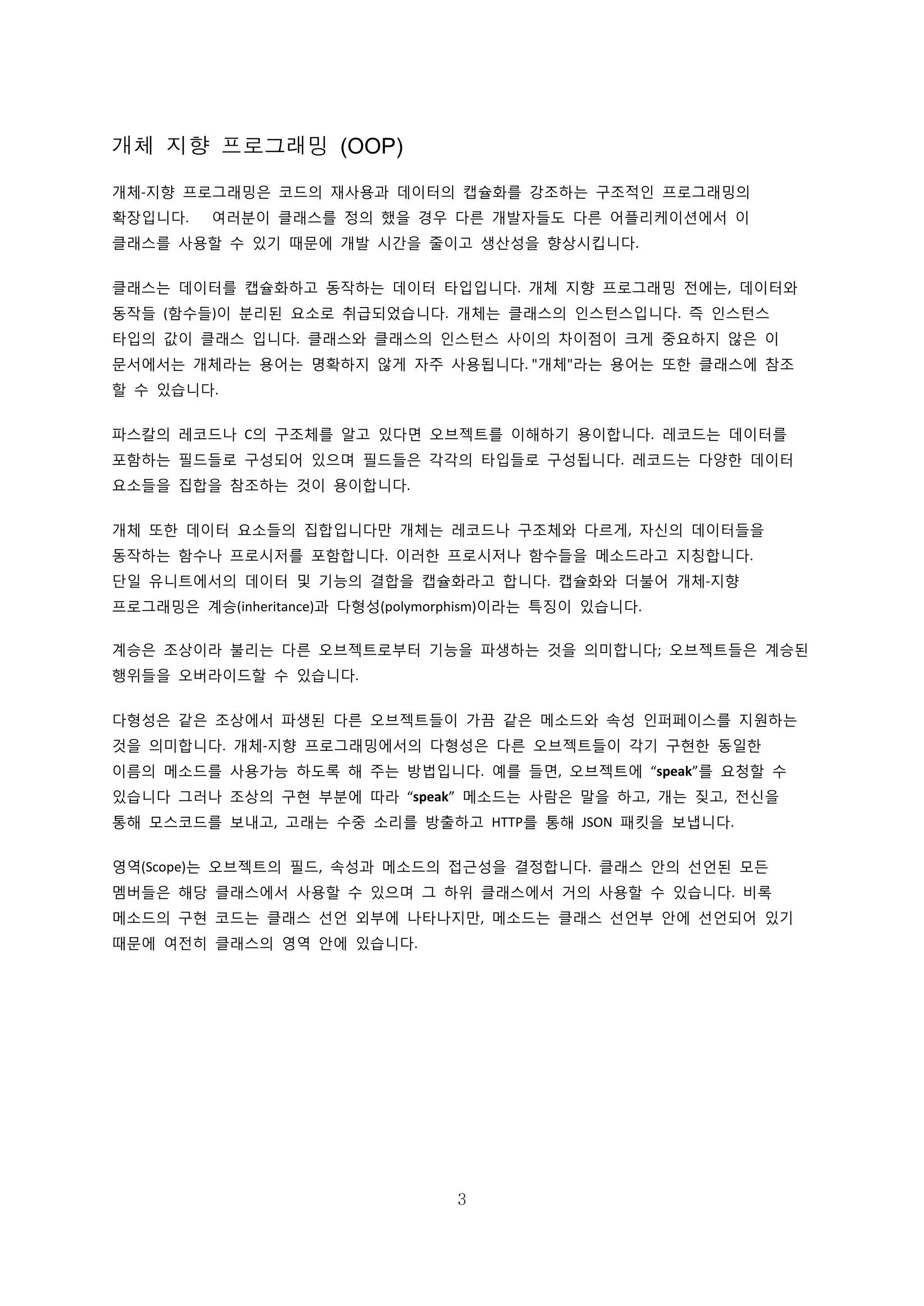 3
개체 지향 프로그래밍 (OOP)
개체-지향 프로그래밍은 코드의 재사용과 데이터의 캡슐화를 강조하는 구조적인 프로그래밍의
확장입니다. 여러분이 클래스를 정의 했을 경우 다른 개발자들도 다른 어플리케이션에서 이
클래스를 사용할 수 있기 때문에 개발 시간을 줄이고 생산성을 향상시킵니다.
클래스는 데이터를 캡슐화하고 동작하는 데이터 타입입니다. 개체 지향 프로그래밍 전에는, 데이터와
동작들 (함수들)이 분리된 요소로 취급되었습니다. 개체는 클래스의 인스턴스입니다. 즉 인스턴스
타입의 값이 클래스 입니다. 클래스와 클래스의 인스턴스 사이의 차이점이 크게 중요하지 않은 이
문서에서는 개체라는 용어는 명확하지 않게 자주 사용됩니다. "개체"라는 용어는 또한 클래스에 참조
할 수 있습니다.
파스칼의 레코드나 C의 구조체를 알고 있다면 오브젝트를 이해하기 용이합니다. 레코드는 데이터를
포함하는 필드들로 구성되어 있으며 필드들은 각각의 타입들로 구성됩니다. 레코드는 다양한 데이터
요소들을 집합을 참조하는 것이 용이합니다.
개체 또한 데이터 요소들의 집합입니다만 개체는 레코드나 구조체와 다르게, 자신의 데이터들을
동작하는 함수나 프로시저를 포함합니다. 이러한 프로시저나 함수들을 메소드라고 지칭합니다.
단일 유니트에서의 데이터 및 기능의 결합을 캡슐화라고 합니다. 캡슐화와 더불어 개체-지향
프로그래밍은 계승(inheritance)과 다형성(polymorphism)이라는 특징이 있습니다.
계승은 조상이라 불리는 다른 오브젝트로부터 기능을 파생하는 것을 의미합니다; 오브젝트들은 계승된
행위들을 오버라이드할 수 있습니다.
다형성은 같은 조상에서 파생된 다른 오브젝트들이 가끔 같은 메소드와 속성 인퍼페이스를 지원하는
것을 의미합니다. 개체-지향 프로그래밍에서의 다형성은 다른 오브젝트들이 각기 구현한 동일한
이름의 메소드를 사용가능 하도록 해 주는 방법입니다. 예를 들면, 오브젝트에 “speak”를 요청할 수
있습니다 그러나 조상의 구현 부분에 따라 “speak” 메소드는 사람은 말을 하고, 개는 짖고, 전신을
통해 모스코드를 보내고, 고래는 수중 소리를 방출하고 HTTP를 통해 JSON 패킷을 보냅니다.
영역(Scope)는 오브젝트의 필드, 속성과 메소드의 접근성을 결정합니다. 클래스 안의 선언된 모든
멤버들은 해당 클래스에서 사용할 수 있으며 그 하위 클래스에서 거의 사용할 수 있습니다. 비록
메소드의 구현 코드는 클래스 선언 외부에 나타나지만, 메소드는 클래스 선언부 안에 선언되어 있기
때문에 여전히 클래스의 영역 안에 있습니다.
 