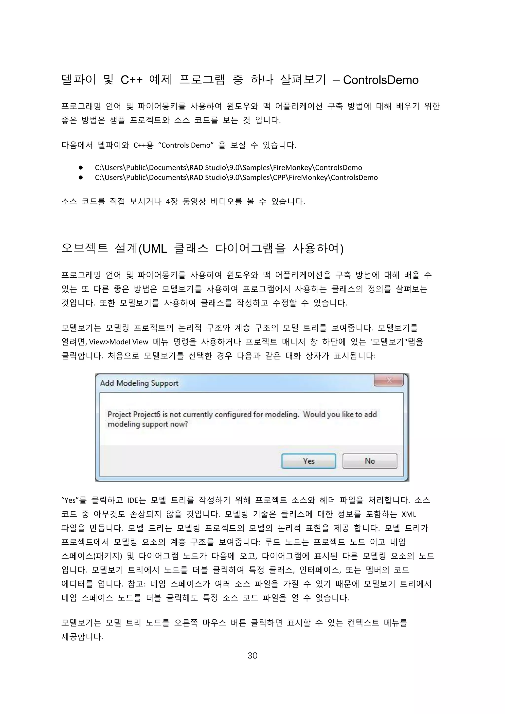 30
델파이 및 C++ 예제 프로그램 중 하나 살펴보기 – ControlsDemo
프로그래밍 언어 및 파이어몽키를 사용하여 윈도우와 맥 어플리케이션 구축 방법에 대해 배우기 위한
좋은 방법은 샘플 프로젝트와 소스 코드를 보는 것 입니다.
다음에서 델파이와 C++용 “Controls Demo” 을 보실 수 있습니다.
 C:UsersPublicDocumentsRAD Studio9.0SamplesFireMonkeyControlsDemo
 C:UsersPublicDocumentsRAD Studio9.0SamplesCPPFireMonkeyControlsDemo
소스 코드를 직접 보시거나 4장 동영상 비디오를 볼 수 있습니다.
오브젝트 설계(UML 클래스 다이어그램을 사용하여)
프로그래밍 언어 및 파이어몽키를 사용하여 윈도우와 맥 어플리케이션을 구축 방법에 대해 배울 수
있는 또 다른 좋은 방법은 모델보기를 사용하여 프로그램에서 사용하는 클래스의 정의를 살펴보는
것입니다. 또한 모델보기를 사용하여 클래스를 작성하고 수정할 수 있습니다.
모델보기는 모델링 프로젝트의 논리적 구조와 계층 구조의 모델 트리를 보여줍니다. 모델보기를
열려면, View>Model View 메뉴 명령을 사용하거나 프로젝트 매니저 창 하단에 있는 '모델보기"탭을
클릭합니다. 처음으로 모델보기를 선택한 경우 다음과 같은 대화 상자가 표시됩니다:
“Yes”를 클릭하고 IDE는 모델 트리를 작성하기 위해 프로젝트 소스와 헤더 파일을 처리합니다. 소스
코드 중 아무것도 손상되지 않을 것입니다. 모델링 기술은 클래스에 대한 정보를 포함하는 XML
파일을 만듭니다. 모델 트리는 모델링 프로젝트의 모델의 논리적 표현을 제공 합니다. 모델 트리가
프로젝트에서 모델링 요소의 계층 구조를 보여줍니다: 루트 노드는 프로젝트 노드 이고 네임
스페이스(패키지) 및 다이어그램 노드가 다음에 오고, 다이어그램에 표시된 다른 모델링 요소의 노드
입니다. 모델보기 트리에서 노드를 더블 클릭하여 특정 클래스, 인터페이스, 또는 멤버의 코드
에디터를 엽니다. 참고: 네임 스페이스가 여러 소스 파일을 가질 수 있기 때문에 모델보기 트리에서
네임 스페이스 노드를 더블 클릭해도 특정 소스 코드 파일을 열 수 없습니다.
모델보기는 모델 트리 노드를 오른쪽 마우스 버튼 클릭하면 표시할 수 있는 컨텍스트 메뉴를
제공합니다.
 