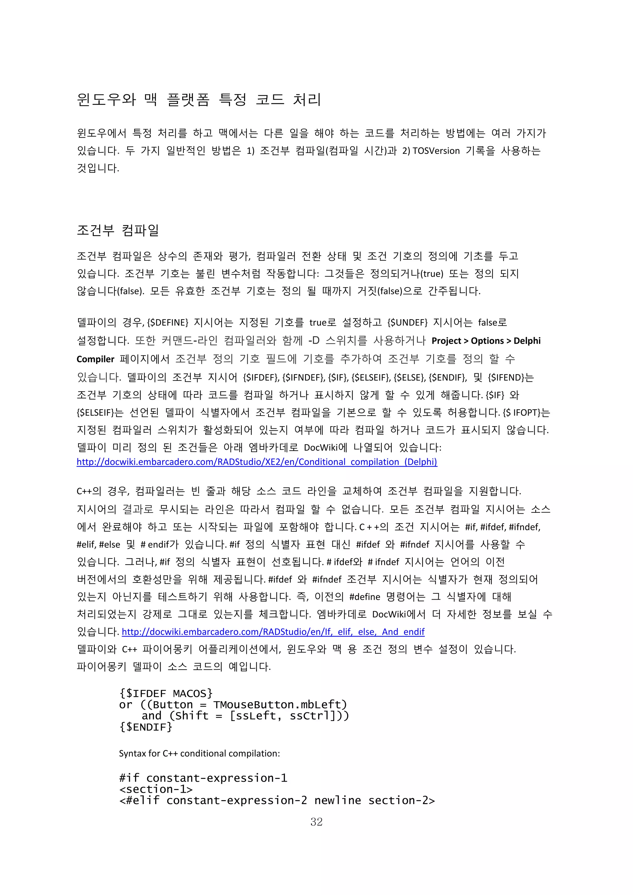 32
윈도우와 맥 플랫폼 특정 코드 처리
윈도우에서 특정 처리를 하고 맥에서는 다른 일을 해야 하는 코드를 처리하는 방법에는 여러 가지가
있습니다. 두 가지 일반적인 방법은 1) 조건부 컴파일(컴파일 시간)과 2) TOSVersion 기록을 사용하는
것입니다.
조건부 컴파일
조건부 컴파일은 상수의 존재와 평가, 컴파일러 전환 상태 및 조건 기호의 정의에 기초를 두고
있습니다. 조건부 기호는 불린 변수처럼 작동합니다: 그것들은 정의되거나(true) 또는 정의 되지
않습니다(false). 모든 유효한 조건부 기호는 정의 될 때까지 거짓(false)으로 간주됩니다.
델파이의 경우, {$DEFINE} 지시어는 지정된 기호를 true로 설정하고 {$UNDEF} 지시어는 false로
설정합니다. 또한 커맨드-라인 컴파일러와 함께 -D 스위치를 사용하거나 Project > Options > Delphi
Compiler 페이지에서 조건부 정의 기호 필드에 기호를 추가하여 조건부 기호를 정의 할 수
있습니다. 델파이의 조건부 지시어 {$IFDEF}, {$IFNDEF}, {$IF}, {$ELSEIF}, {$ELSE}, {$ENDIF}, 및 {$IFEND}는
조건부 기호의 상태에 따라 코드를 컴파일 하거나 표시하지 않게 할 수 있게 해줍니다. {$IF} 와
{$ELSEIF}는 선언된 델파이 식별자에서 조건부 컴파일을 기본으로 할 수 있도록 허용합니다. {$ IFOPT}는
지정된 컴파일러 스위치가 활성화되어 있는지 여부에 따라 컴파일 하거나 코드가 표시되지 않습니다.
델파이 미리 정의 된 조건들은 아래 엠바카데로 DocWiki에 나열되어 있습니다:
http://docwiki.embarcadero.com/RADStudio/XE2/en/Conditional_compilation_(Delphi)
C++의 경우, 컴파일러는 빈 줄과 해당 소스 코드 라인을 교체하여 조건부 컴파일을 지원합니다.
지시어의 결과로 무시되는 라인은 따라서 컴파일 할 수 없습니다. 모든 조건부 컴파일 지시어는 소스
에서 완료해야 하고 또는 시작되는 파일에 포함해야 합니다. C + +의 조건 지시어는 #if, #ifdef, #ifndef,
#elif, #else 및 # endif가 있습니다. #if 정의 식별자 표현 대신 #ifdef 와 #ifndef 지시어를 사용할 수
있습니다. 그러나, #if 정의 식별자 표현이 선호됩니다. # ifdef와 # ifndef 지시어는 언어의 이전
버전에서의 호환성만을 위해 제공됩니다. #ifdef 와 #ifndef 조건부 지시어는 식별자가 현재 정의되어
있는지 아닌지를 테스트하기 위해 사용합니다. 즉, 이전의 #define 명령어는 그 식별자에 대해
처리되었는지 강제로 그대로 있는지를 체크합니다. 엠바카데로 DocWiki에서 더 자세한 정보를 보실 수
있습니다. http://docwiki.embarcadero.com/RADStudio/en/If,_elif,_else,_And_endif
델파이와 C++ 파이어몽키 어플리케이션에서, 윈도우와 맥 용 조건 정의 변수 설정이 있습니다.
파이어몽키 델파이 소스 코드의 예입니다.
{$IFDEF MACOS}
or ((Button = TMouseButton.mbLeft)
and (Shift = [ssLeft, ssCtrl]))
{$ENDIF}
Syntax for C++ conditional compilation:
#if constant-expression-1
<section-1>
<#elif constant-expression-2 newline section-2>
 