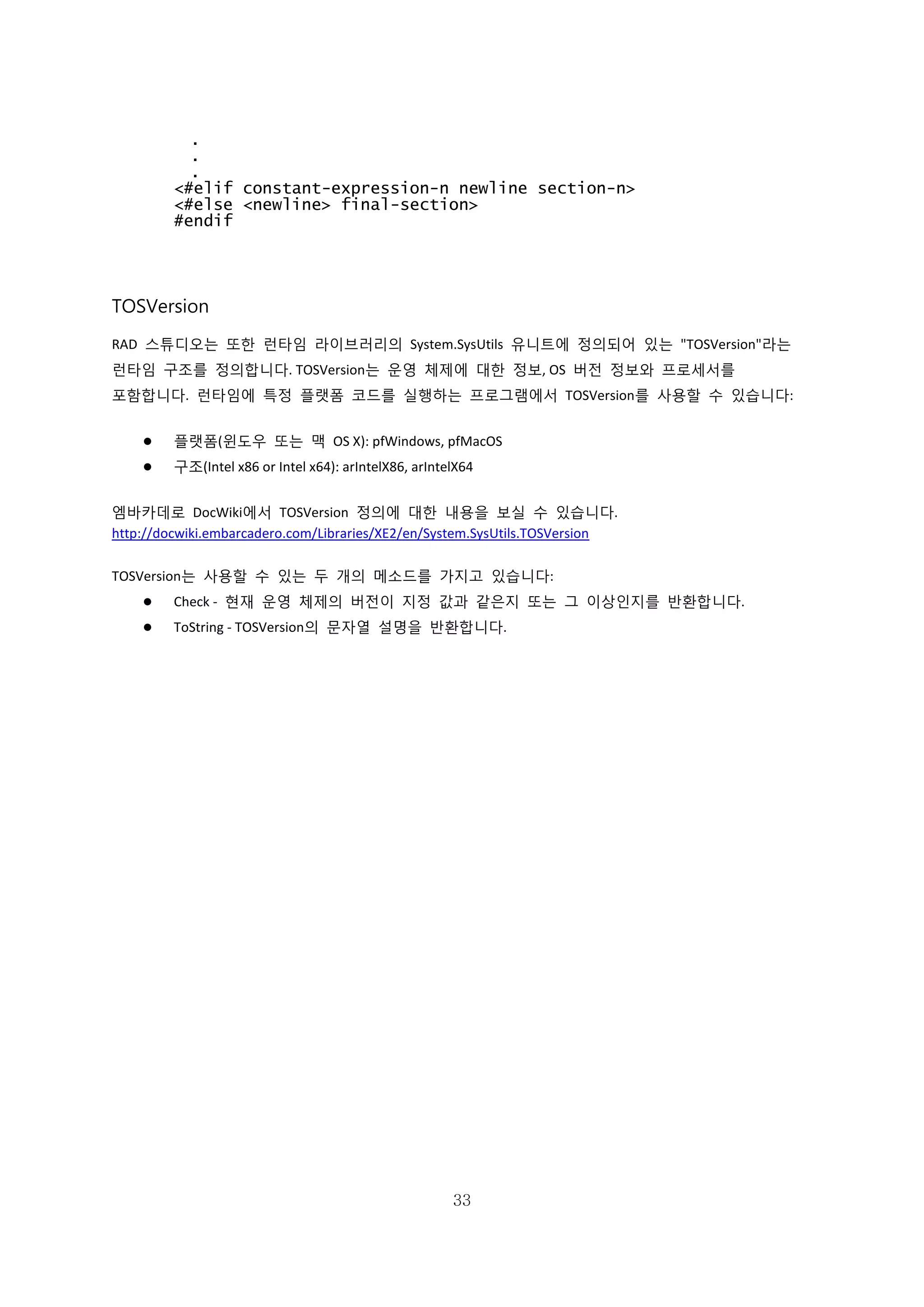33
.
.
.
<#elif constant-expression-n newline section-n>
<#else <newline> final-section>
#endif
TOSVersion
RAD 스튜디오는 또한 런타임 라이브러리의 System.SysUtils 유니트에 정의되어 있는 "TOSVersion"라는
런타임 구조를 정의합니다. TOSVersion는 운영 체제에 대한 정보, OS 버전 정보와 프로세서를
포함합니다. 런타임에 특정 플랫폼 코드를 실행하는 프로그램에서 TOSVersion를 사용할 수 있습니다:
 플랫폼(윈도우 또는 맥 OS X): pfWindows, pfMacOS
 구조(Intel x86 or Intel x64): arIntelX86, arIntelX64
엠바카데로 DocWiki에서 TOSVersion 정의에 대한 내용을 보실 수 있습니다.
http://docwiki.embarcadero.com/Libraries/XE2/en/System.SysUtils.TOSVersion
TOSVersion는 사용할 수 있는 두 개의 메소드를 가지고 있습니다:
 Check - 현재 운영 체제의 버전이 지정 값과 같은지 또는 그 이상인지를 반환합니다.
 ToString - TOSVersion의 문자열 설명을 반환합니다.
 