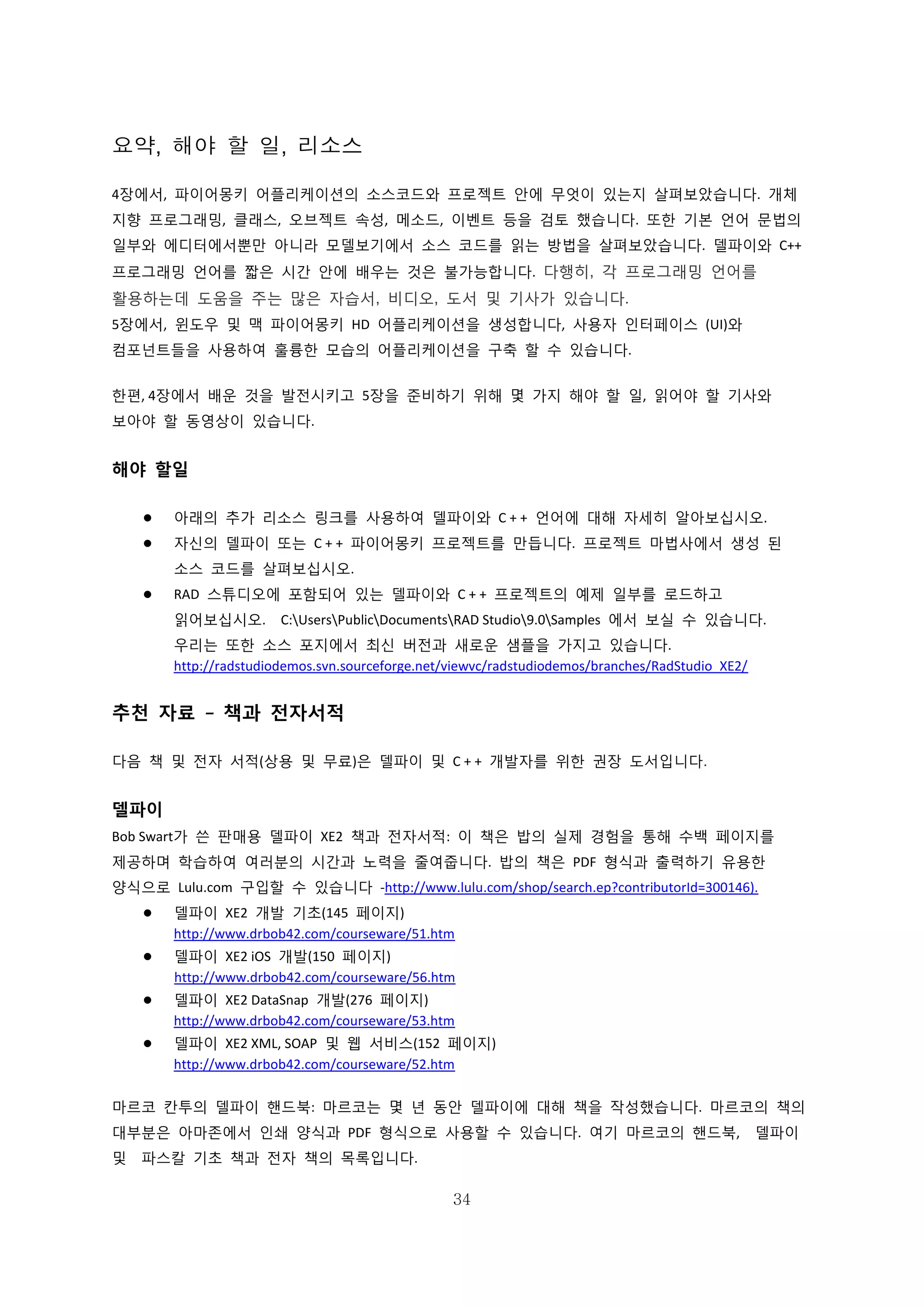 34
요약, 해야 할 일, 리소스
4장에서, 파이어몽키 어플리케이션의 소스코드와 프로젝트 안에 무엇이 있는지 살펴보았습니다. 개체
지향 프로그래밍, 클래스, 오브젝트 속성, 메소드, 이벤트 등을 검토 했습니다. 또한 기본 언어 문법의
일부와 에디터에서뿐만 아니라 모델보기에서 소스 코드를 읽는 방법을 살펴보았습니다. 델파이와 C++
프로그래밍 언어를 짧은 시간 안에 배우는 것은 불가능합니다. 다행히, 각 프로그래밍 언어를
활용하는데 도움을 주는 많은 자습서, 비디오, 도서 및 기사가 있습니다.
5장에서, 윈도우 및 맥 파이어몽키 HD 어플리케이션을 생성합니다, 사용자 인터페이스 (UI)와
컴포넌트들을 사용하여 훌륭한 모습의 어플리케이션을 구축 할 수 있습니다.
한편, 4장에서 배운 것을 발전시키고 5장을 준비하기 위해 몇 가지 해야 할 일, 읽어야 할 기사와
보아야 할 동영상이 있습니다.
해야 할일
 아래의 추가 리소스 링크를 사용하여 델파이와 C + + 언어에 대해 자세히 알아보십시오.
 자신의 델파이 또는 C + + 파이어몽키 프로젝트를 만듭니다. 프로젝트 마법사에서 생성 된
소스 코드를 살펴보십시오.
 RAD 스튜디오에 포함되어 있는 델파이와 C + + 프로젝트의 예제 일부를 로드하고
읽어보십시오. C:UsersPublicDocumentsRAD Studio9.0Samples 에서 보실 수 있습니다.
우리는 또한 소스 포지에서 최신 버전과 새로운 샘플을 가지고 있습니다.
http://radstudiodemos.svn.sourceforge.net/viewvc/radstudiodemos/branches/RadStudio_XE2/
추천 자료 – 책과 전자서적
다음 책 및 전자 서적(상용 및 무료)은 델파이 및 C + + 개발자를 위한 권장 도서입니다.
델파이
Bob Swart가 쓴 판매용 델파이 XE2 책과 전자서적: 이 책은 밥의 실제 경험을 통해 수백 페이지를
제공하며 학습하여 여러분의 시간과 노력을 줄여줍니다. 밥의 책은 PDF 형식과 출력하기 유용한
양식으로 Lulu.com 구입할 수 있습니다 -http://www.lulu.com/shop/search.ep?contributorId=300146).
 델파이 XE2 개발 기초(145 페이지)
http://www.drbob42.com/courseware/51.htm
 델파이 XE2 iOS 개발(150 페이지)
http://www.drbob42.com/courseware/56.htm
 델파이 XE2 DataSnap 개발(276 페이지)
http://www.drbob42.com/courseware/53.htm
 델파이 XE2 XML, SOAP 및 웹 서비스(152 페이지)
http://www.drbob42.com/courseware/52.htm
마르코 칸투의 델파이 핸드북: 마르코는 몇 년 동안 델파이에 대해 책을 작성했습니다. 마르코의 책의
대부분은 아마존에서 인쇄 양식과 PDF 형식으로 사용할 수 있습니다. 여기 마르코의 핸드북, 델파이
및 파스칼 기초 책과 전자 책의 목록입니다.
 
