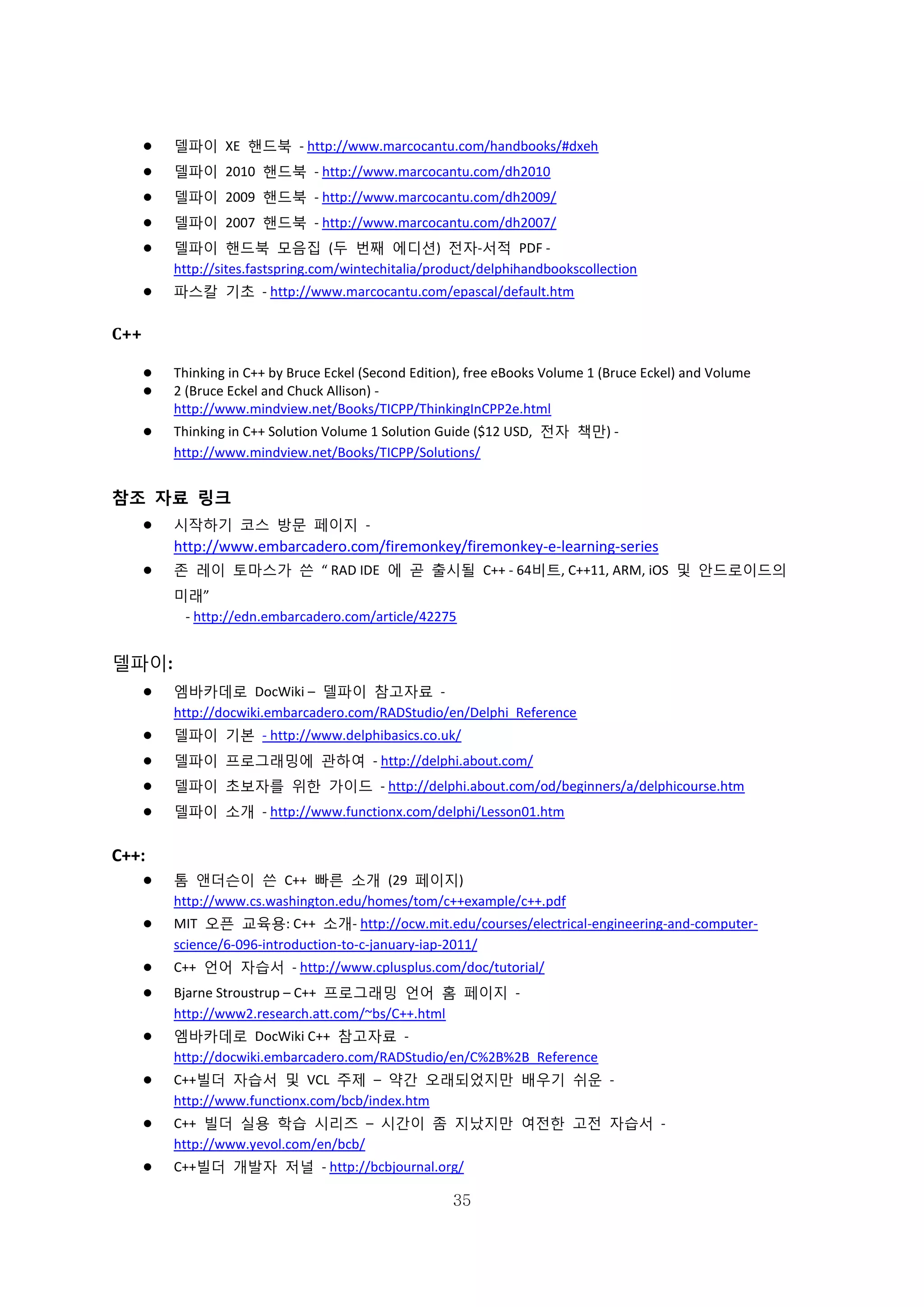 35
 델파이 XE 핸드북 - http://www.marcocantu.com/handbooks/#dxeh
 델파이 2010 핸드북 - http://www.marcocantu.com/dh2010
 델파이 2009 핸드북 - http://www.marcocantu.com/dh2009/
 델파이 2007 핸드북 - http://www.marcocantu.com/dh2007/
 델파이 핸드북 모음집 (두 번째 에디션) 전자-서적 PDF -
http://sites.fastspring.com/wintechitalia/product/delphihandbookscollection
 파스칼 기초 - http://www.marcocantu.com/epascal/default.htm
C++
 Thinking in C++ by Bruce Eckel (Second Edition), free eBooks Volume 1 (Bruce Eckel) and Volume
 2 (Bruce Eckel and Chuck Allison) -
http://www.mindview.net/Books/TICPP/ThinkingInCPP2e.html
 Thinking in C++ Solution Volume 1 Solution Guide ($12 USD, 전자 책만) -
http://www.mindview.net/Books/TICPP/Solutions/
참조 자료 링크
 시작하기 코스 방문 페이지 -
http://www.embarcadero.com/firemonkey/firemonkey-e-learning-series
 존 레이 토마스가 쓴 “ RAD IDE 에 곧 출시될 C++ - 64비트, C++11, ARM, iOS 및 안드로이드의
미래”
- http://edn.embarcadero.com/article/42275
델파이:
 엠바카데로 DocWiki – 델파이 참고자료 -
http://docwiki.embarcadero.com/RADStudio/en/Delphi_Reference
 델파이 기본 - http://www.delphibasics.co.uk/
 델파이 프로그래밍에 관하여 - http://delphi.about.com/
 델파이 초보자를 위한 가이드 - http://delphi.about.com/od/beginners/a/delphicourse.htm
 델파이 소개 - http://www.functionx.com/delphi/Lesson01.htm
C++:
 톰 앤더슨이 쓴 C++ 빠른 소개 (29 페이지)
http://www.cs.washington.edu/homes/tom/c++example/c++.pdf
 MIT 오픈 교육용: C++ 소개- http://ocw.mit.edu/courses/electrical-engineering-and-computer-
science/6-096-introduction-to-c-january-iap-2011/
 C++ 언어 자습서 - http://www.cplusplus.com/doc/tutorial/
 Bjarne Stroustrup – C++ 프로그래밍 언어 홈 페이지 -
http://www2.research.att.com/~bs/C++.html
 엠바카데로 DocWiki C++ 참고자료 -
http://docwiki.embarcadero.com/RADStudio/en/C%2B%2B_Reference
 C++빌더 자습서 및 VCL 주제 – 약간 오래되었지만 배우기 쉬운 -
http://www.functionx.com/bcb/index.htm
 C++ 빌더 실용 학습 시리즈 – 시간이 좀 지났지만 여전한 고전 자습서 -
http://www.yevol.com/en/bcb/
 C++빌더 개발자 저널 - http://bcbjournal.org/
 