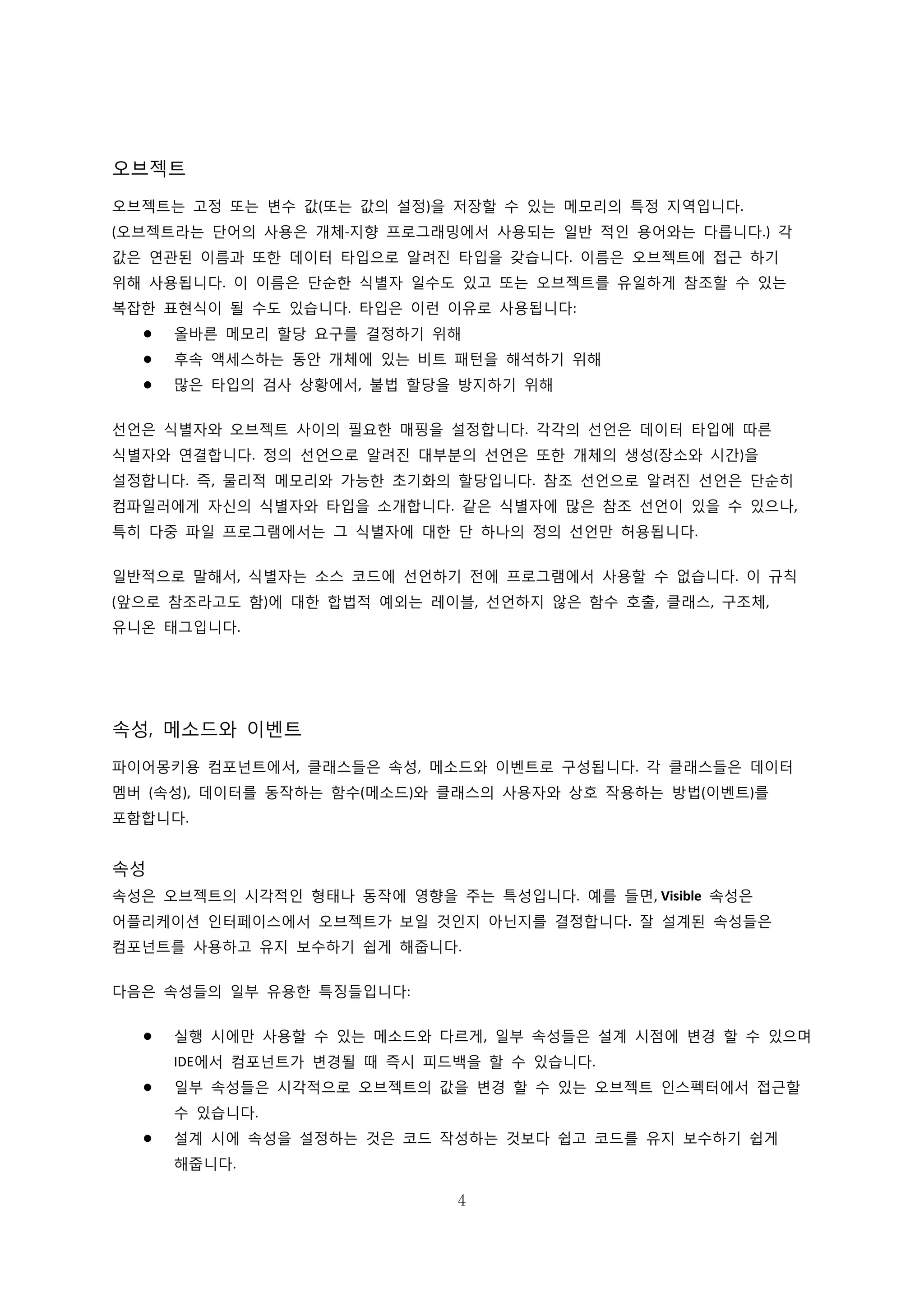 4
오브젝트
오브젝트는 고정 또는 변수 값(또는 값의 설정)을 저장할 수 있는 메모리의 특정 지역입니다.
(오브젝트라는 단어의 사용은 개체-지향 프로그래밍에서 사용되는 일반 적인 용어와는 다릅니다.) 각
값은 연관된 이름과 또한 데이터 타입으로 알려진 타입을 갖습니다. 이름은 오브젝트에 접근 하기
위해 사용됩니다. 이 이름은 단순한 식별자 일수도 있고 또는 오브젝트를 유일하게 참조할 수 있는
복잡한 표현식이 될 수도 있습니다. 타입은 이런 이유로 사용됩니다:
 올바른 메모리 할당 요구를 결정하기 위해
 후속 액세스하는 동안 개체에 있는 비트 패턴을 해석하기 위해
 많은 타입의 검사 상황에서, 불법 할당을 방지하기 위해
선언은 식별자와 오브젝트 사이의 필요한 매핑을 설정합니다. 각각의 선언은 데이터 타입에 따른
식별자와 연결합니다. 정의 선언으로 알려진 대부분의 선언은 또한 개체의 생성(장소와 시간)을
설정합니다. 즉, 물리적 메모리와 가능한 초기화의 할당입니다. 참조 선언으로 알려진 선언은 단순히
컴파일러에게 자신의 식별자와 타입을 소개합니다. 같은 식별자에 많은 참조 선언이 있을 수 있으나,
특히 다중 파일 프로그램에서는 그 식별자에 대한 단 하나의 정의 선언만 허용됩니다.
일반적으로 말해서, 식별자는 소스 코드에 선언하기 전에 프로그램에서 사용할 수 없습니다. 이 규칙
(앞으로 참조라고도 함)에 대한 합법적 예외는 레이블, 선언하지 않은 함수 호출, 클래스, 구조체,
유니온 태그입니다.
속성, 메소드와 이벤트
파이어몽키용 컴포넌트에서, 클래스들은 속성, 메소드와 이벤트로 구성됩니다. 각 클래스들은 데이터
멤버 (속성), 데이터를 동작하는 함수(메소드)와 클래스의 사용자와 상호 작용하는 방법(이벤트)를
포함합니다.
속성
속성은 오브젝트의 시각적인 형태나 동작에 영향을 주는 특성입니다. 예를 들면, Visible 속성은
어플리케이션 인터페이스에서 오브젝트가 보일 것인지 아닌지를 결정합니다. 잘 설계된 속성들은
컴포넌트를 사용하고 유지 보수하기 쉽게 해줍니다.
다음은 속성들의 일부 유용한 특징들입니다:
 실행 시에만 사용할 수 있는 메소드와 다르게, 일부 속성들은 설계 시점에 변경 할 수 있으며
IDE에서 컴포넌트가 변경될 때 즉시 피드백을 할 수 있습니다.
 일부 속성들은 시각적으로 오브젝트의 값을 변경 할 수 있는 오브젝트 인스펙터에서 접근할
수 있습니다.
 설계 시에 속성을 설정하는 것은 코드 작성하는 것보다 쉽고 코드를 유지 보수하기 쉽게
해줍니다.
 