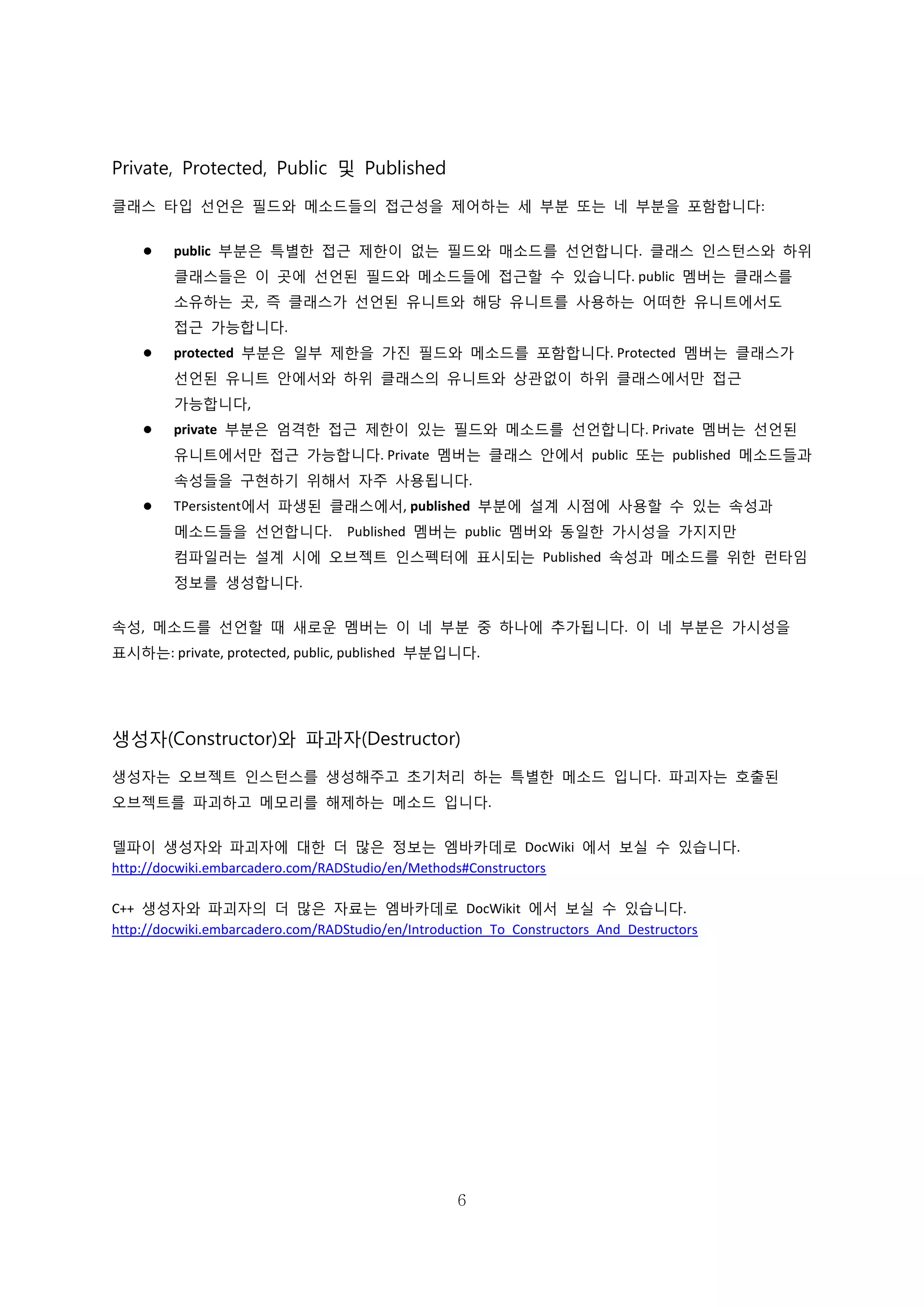 6
Private, Protected, Public 및 Published
클래스 타입 선언은 필드와 메소드들의 접근성을 제어하는 세 부분 또는 네 부분을 포함합니다:
 public 부분은 특별한 접근 제한이 없는 필드와 매소드를 선언합니다. 클래스 인스턴스와 하위
클래스들은 이 곳에 선언된 필드와 메소드들에 접근할 수 있습니다. public 멤버는 클래스를
소유하는 곳, 즉 클래스가 선언된 유니트와 해당 유니트를 사용하는 어떠한 유니트에서도
접근 가능합니다.
 protected 부분은 일부 제한을 가진 필드와 메소드를 포함합니다. Protected 멤버는 클래스가
선언된 유니트 안에서와 하위 클래스의 유니트와 상관없이 하위 클래스에서만 접근
가능합니다,
 private 부분은 엄격한 접근 제한이 있는 필드와 메소드를 선언합니다. Private 멤버는 선언된
유니트에서만 접근 가능합니다. Private 멤버는 클래스 안에서 public 또는 published 메소드들과
속성들을 구현하기 위해서 자주 사용됩니다.
 TPersistent에서 파생된 클래스에서, published 부분에 설계 시점에 사용할 수 있는 속성과
메소드들을 선언합니다. Published 멤버는 public 멤버와 동일한 가시성을 가지지만
컴파일러는 설계 시에 오브젝트 인스펙터에 표시되는 Published 속성과 메소드를 위한 런타임
정보를 생성합니다.
속성, 메소드를 선언할 때 새로운 멤버는 이 네 부분 중 하나에 추가됩니다. 이 네 부분은 가시성을
표시하는: private, protected, public, published 부분입니다.
생성자(Constructor)와 파과자(Destructor)
생성자는 오브젝트 인스턴스를 생성해주고 초기처리 하는 특별한 메소드 입니다. 파괴자는 호출된
오브젝트를 파괴하고 메모리를 해제하는 메소드 입니다.
델파이 생성자와 파괴자에 대한 더 많은 정보는 엠바카데로 DocWiki 에서 보실 수 있습니다.
http://docwiki.embarcadero.com/RADStudio/en/Methods#Constructors
C++ 생성자와 파괴자의 더 많은 자료는 엠바카데로 DocWikit 에서 보실 수 있습니다.
http://docwiki.embarcadero.com/RADStudio/en/Introduction_To_Constructors_And_Destructors
 