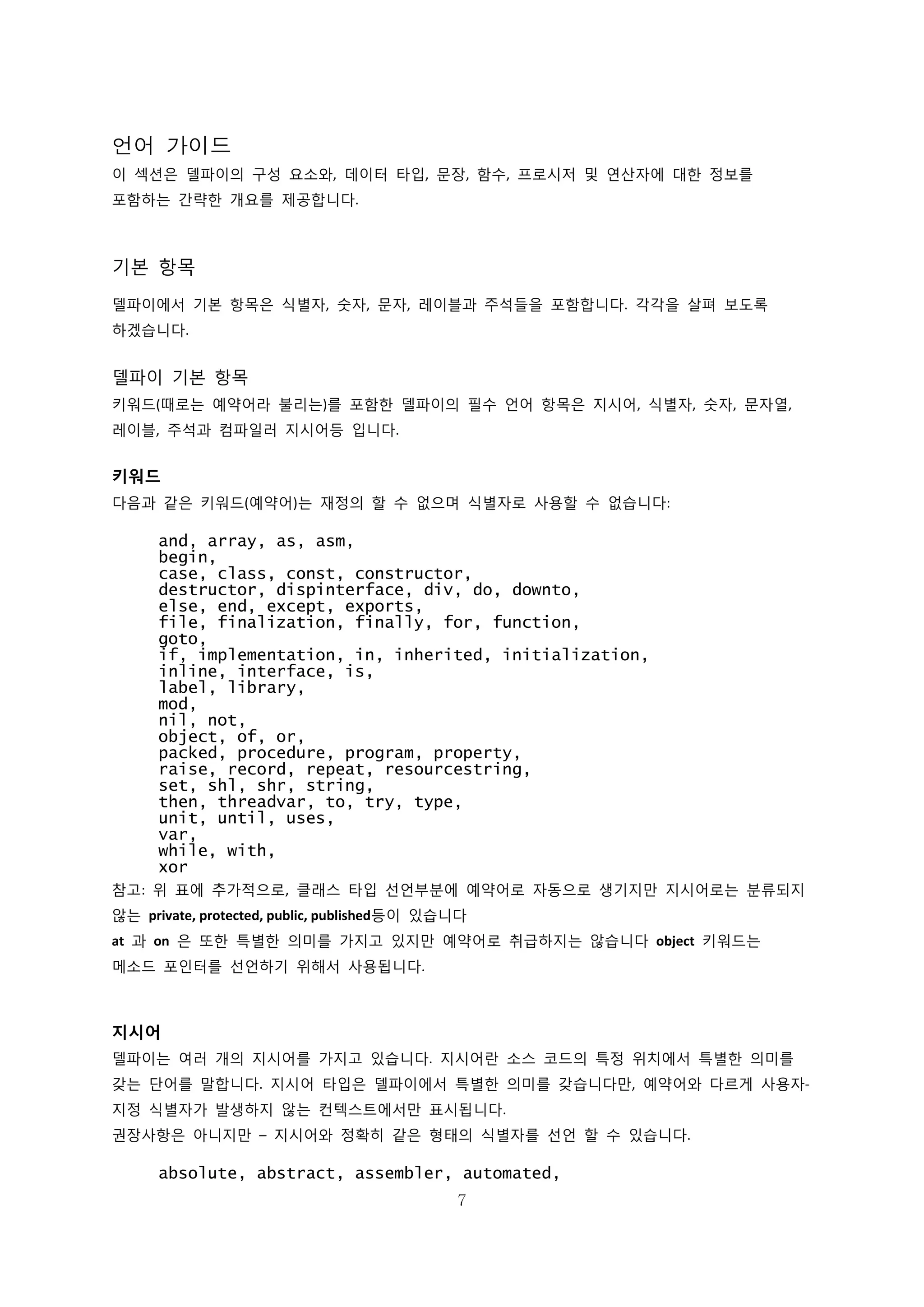 7
언어 가이드
이 섹션은 델파이의 구성 요소와, 데이터 타입, 문장, 함수, 프로시저 및 연산자에 대한 정보를
포함하는 간략한 개요를 제공합니다.
기본 항목
델파이에서 기본 항목은 식별자, 숫자, 문자, 레이블과 주석들을 포함합니다. 각각을 살펴 보도록
하겠습니다.
델파이 기본 항목
키워드(때로는 예약어라 불리는)를 포함한 델파이의 필수 언어 항목은 지시어, 식별자, 숫자, 문자열,
레이블, 주석과 컴파일러 지시어등 입니다.
키워드
다음과 같은 키워드(예약어)는 재정의 할 수 없으며 식별자로 사용할 수 없습니다:
and, array, as, asm,
begin,
case, class, const, constructor,
destructor, dispinterface, div, do, downto,
else, end, except, exports,
file, finalization, finally, for, function,
goto,
if, implementation, in, inherited, initialization,
inline, interface, is,
label, library,
mod,
nil, not,
object, of, or,
packed, procedure, program, property,
raise, record, repeat, resourcestring,
set, shl, shr, string,
then, threadvar, to, try, type,
unit, until, uses,
var,
while, with,
xor
참고: 위 표에 추가적으로, 클래스 타입 선언부분에 예약어로 자동으로 생기지만 지시어로는 분류되지
않는 private, protected, public, published등이 있습니다
at 과 on 은 또한 특별한 의미를 가지고 있지만 예약어로 취급하지는 않습니다 object 키워드는
메소드 포인터를 선언하기 위해서 사용됩니다.
지시어
델파이는 여러 개의 지시어를 가지고 있습니다. 지시어란 소스 코드의 특정 위치에서 특별한 의미를
갖는 단어를 말합니다. 지시어 타입은 델파이에서 특별한 의미를 갖습니다만, 예약어와 다르게 사용자-
지정 식별자가 발생하지 않는 컨텍스트에서만 표시됩니다.
권장사항은 아니지만 – 지시어와 정확히 같은 형태의 식별자를 선언 할 수 있습니다.
absolute, abstract, assembler, automated,
 