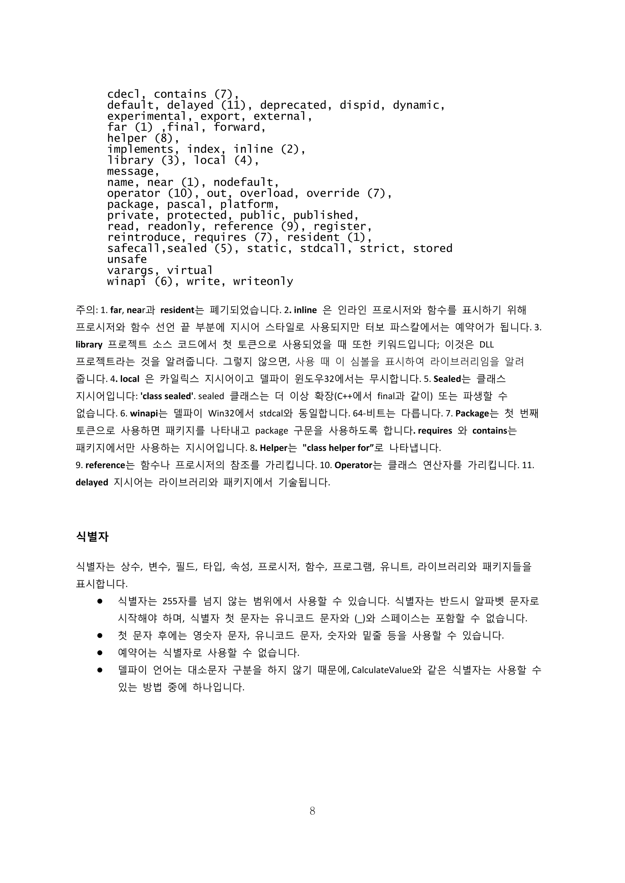 8
cdecl, contains (7),
default, delayed (11), deprecated, dispid, dynamic,
experimental, export, external,
far (1) ,final, forward,
helper (8),
implements, index, inline (2),
library (3), local (4),
message,
name, near (1), nodefault,
operator (10), out, overload, override (7),
package, pascal, platform,
private, protected, public, published,
read, readonly, reference (9), register,
reintroduce, requires (7), resident (1),
safecall,sealed (5), static, stdcall, strict, stored
unsafe
varargs, virtual
winapi (6), write, writeonly
주의: 1. far, near과 resident는 폐기되었습니다. 2. inline 은 인라인 프로시저와 함수를 표시하기 위해
프로시저와 함수 선언 끝 부분에 지시어 스타일로 사용되지만 터보 파스칼에서는 예약어가 됩니다. 3.
library 프로젝트 소스 코드에서 첫 토큰으로 사용되었을 때 또한 키워드입니다; 이것은 DLL
프로젝트라는 것을 알려줍니다. 그렇지 않으면, 사용 때 이 심볼을 표시하여 라이브러리임을 알려
줍니다. 4. local 은 카일릭스 지시어이고 델파이 윈도우32에서는 무시합니다. 5. Sealed는 클래스
지시어입니다: 'class sealed'. sealed 클래스는 더 이상 확장(C++에서 final과 같이) 또는 파생할 수
없습니다. 6. winapi는 델파이 Win32에서 stdcal와 동일합니다. 64-비트는 다릅니다. 7. Package는 첫 번째
토큰으로 사용하면 패키지를 나타내고 package 구문을 사용하도록 합니다. requires 와 contains는
패키지에서만 사용하는 지시어입니다. 8. Helper는 "class helper for”로 나타냅니다.
9. reference는 함수나 프로시저의 참조를 가리킵니다. 10. Operator는 클래스 연산자를 가리킵니다. 11.
delayed 지시어는 라이브러리와 패키지에서 기술됩니다.
식별자
식별자는 상수, 변수, 필드, 타입, 속성, 프로시저, 함수, 프로그램, 유니트, 라이브러리와 패키지들을
표시합니다.
 식별자는 255자를 넘지 않는 범위에서 사용할 수 있습니다. 식별자는 반드시 알파벳 문자로
시작해야 하며, 식별자 첫 문자는 유니코드 문자와 (_)와 스페이스는 포함할 수 없습니다.
 첫 문자 후에는 영숫자 문자, 유니코드 문자, 숫자와 밑줄 등을 사용할 수 있습니다.
 예약어는 식별자로 사용할 수 없습니다.
 델파이 언어는 대소문자 구분을 하지 않기 때문에, CalculateValue와 같은 식별자는 사용할 수
있는 방법 중에 하나입니다.
 