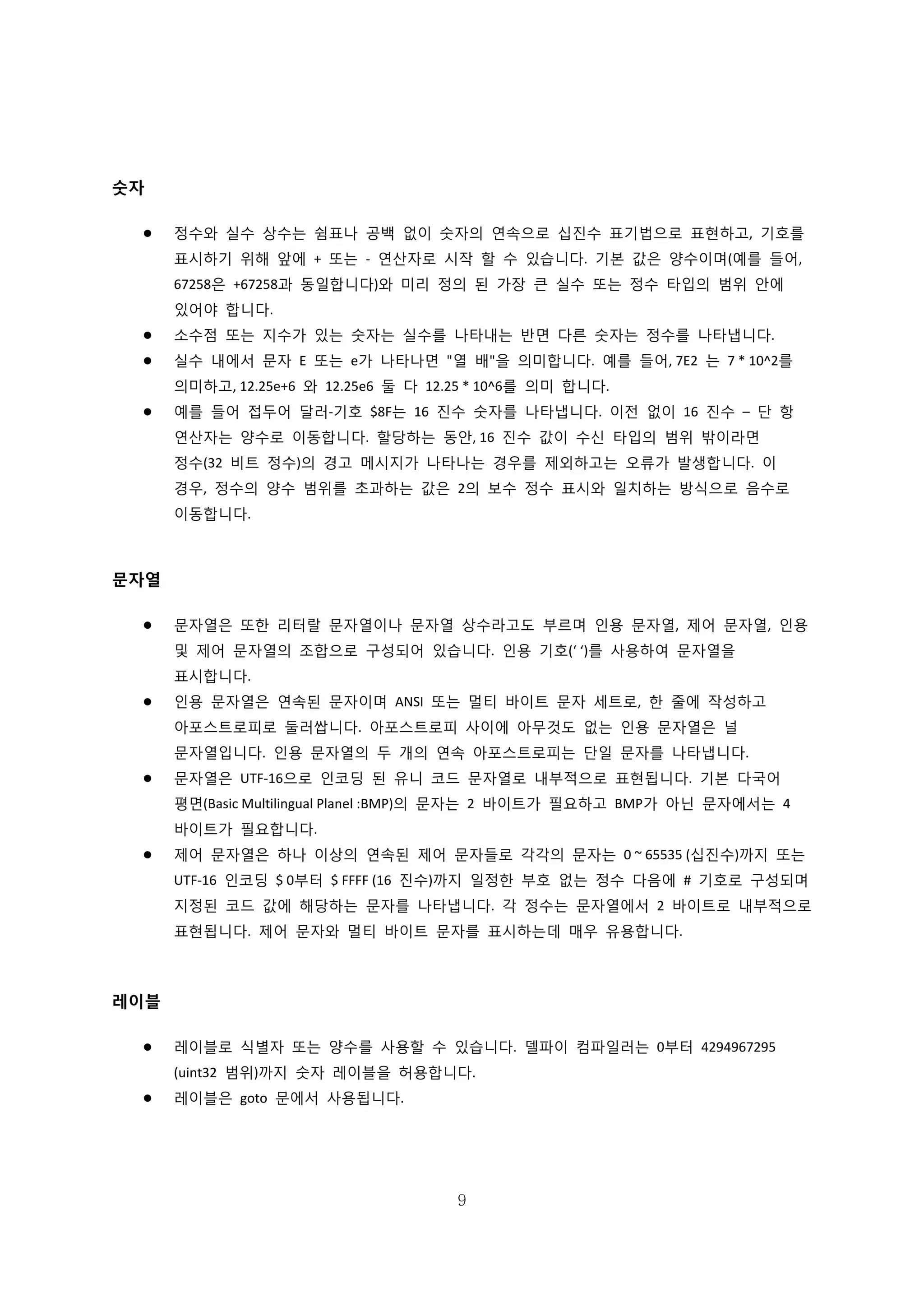 9
숫자
 정수와 실수 상수는 쉼표나 공백 없이 숫자의 연속으로 십진수 표기법으로 표현하고, 기호를
표시하기 위해 앞에 + 또는 - 연산자로 시작 할 수 있습니다. 기본 값은 양수이며(예를 들어,
67258은 +67258과 동일합니다)와 미리 정의 된 가장 큰 실수 또는 정수 타입의 범위 안에
있어야 합니다.
 소수점 또는 지수가 있는 숫자는 실수를 나타내는 반면 다른 숫자는 정수를 나타냅니다.
 실수 내에서 문자 E 또는 e가 나타나면 "열 배"을 의미합니다. 예를 들어, 7E2 는 7 * 10^2를
의미하고, 12.25e+6 와 12.25e6 둘 다 12.25 * 10^6를 의미 합니다.
 예를 들어 접두어 달러-기호 $8F는 16 진수 숫자를 나타냅니다. 이전 없이 16 진수 – 단 항
연산자는 양수로 이동합니다. 할당하는 동안, 16 진수 값이 수신 타입의 범위 밖이라면
정수(32 비트 정수)의 경고 메시지가 나타나는 경우를 제외하고는 오류가 발생합니다. 이
경우, 정수의 양수 범위를 초과하는 값은 2의 보수 정수 표시와 일치하는 방식으로 음수로
이동합니다.
문자열
 문자열은 또한 리터랄 문자열이나 문자열 상수라고도 부르며 인용 문자열, 제어 문자열, 인용
및 제어 문자열의 조합으로 구성되어 있습니다. 인용 기호(‘ ‘)를 사용하여 문자열을
표시합니다.
 인용 문자열은 연속된 문자이며 ANSI 또는 멀티 바이트 문자 세트로, 한 줄에 작성하고
아포스트로피로 둘러쌉니다. 아포스트로피 사이에 아무것도 없는 인용 문자열은 널
문자열입니다. 인용 문자열의 두 개의 연속 아포스트로피는 단일 문자를 나타냅니다.
 문자열은 UTF-16으로 인코딩 된 유니 코드 문자열로 내부적으로 표현됩니다. 기본 다국어
평면(Basic Multilingual Planel :BMP)의 문자는 2 바이트가 필요하고 BMP가 아닌 문자에서는 4
바이트가 필요합니다.
 제어 문자열은 하나 이상의 연속된 제어 문자들로 각각의 문자는 0 ~ 65535 (십진수)까지 또는
UTF-16 인코딩 $ 0부터 $ FFFF (16 진수)까지 일정한 부호 없는 정수 다음에 # 기호로 구성되며
지정된 코드 값에 해당하는 문자를 나타냅니다. 각 정수는 문자열에서 2 바이트로 내부적으로
표현됩니다. 제어 문자와 멀티 바이트 문자를 표시하는데 매우 유용합니다.
레이블
 레이블로 식별자 또는 양수를 사용할 수 있습니다. 델파이 컴파일러는 0부터 4294967295
(uint32 범위)까지 숫자 레이블을 허용합니다.
 레이블은 goto 문에서 사용됩니다.
 