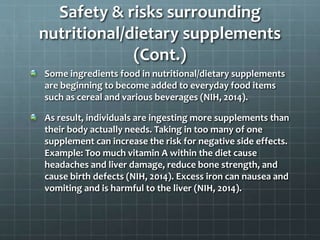 Safety & risks surrounding
nutritional/dietary supplements
(Cont.)
Some ingredients food in nutritional/dietary supplements
are beginning to become added to everyday food items
such as cereal and various beverages (NIH, 2014).
As result, individuals are ingesting more supplements than
their body actually needs. Taking in too many of one
supplement can increase the risk for negative side effects.
Example: Too much vitamin A within the diet cause
headaches and liver damage, reduce bone strength, and
cause birth defects (NIH, 2014). Excess iron can nausea and
vomiting and is harmful to the liver (NIH, 2014).
 