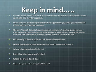 Keep in mind…..
Don't take supplements in place of, or in combination with, prescribed medications without
your health care provider's approval.
Check with your health care provider about the supplements you take if you are scheduled
to have any type of surgical procedure.
The term "natural" doesn't always mean safe. A supplement's safety depends on many
things, such as its chemical makeup, how it works in the body, how it is prepared, and the
dose used. Certain herbs (for example, comfrey and kava) can harm the liver.
Before taking a dietary supplement, ask yourself these questions:
What are the potential health benefits of this dietary supplement product?
What are its potential benefits for me?
Does this product have any safety risks?
What is the proper dose to take?
How, when, and for how long should I take it?
 
