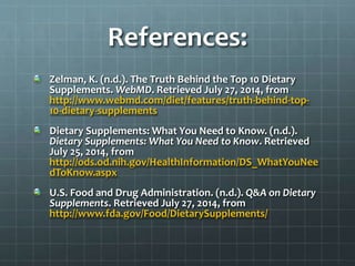 References:
Zelman, K. (n.d.). The Truth Behind the Top 10 Dietary
Supplements. WebMD. Retrieved July 27, 2014, from
http://www.webmd.com/diet/features/truth-behind-top-
10-dietary-supplements
Dietary Supplements: What You Need to Know. (n.d.).
Dietary Supplements: What You Need to Know. Retrieved
July 25, 2014, from
http://ods.od.nih.gov/HealthInformation/DS_WhatYouNee
dToKnow.aspx
U.S. Food and Drug Administration. (n.d.). Q&A on Dietary
Supplements. Retrieved July 27, 2014, from
http://www.fda.gov/Food/DietarySupplements/
 