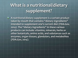 What is a nutritional/dietary
supplement?
A nutritional/dietary supplement is a certain product
taken by mouth that contains “dietary ingredients”
intended to supplement one’s current diet (FDA.Gov,
2014). The “dietary ingredients” in these various
products can include: vitamins, minerals, herbs or
other botanicals, amino acids, and substances such as
enzymes, organ tissues, glandulars, and metabolites
(FDA.Gov, 2014).
 