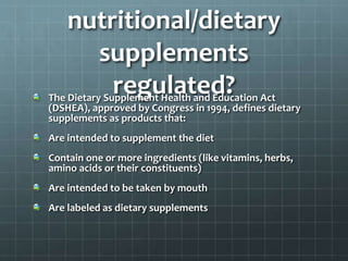 nutritional/dietary
supplements
regulated?The Dietary Supplement Health and Education Act
(DSHEA), approved by Congress in 1994, defines dietary
supplements as products that:
Are intended to supplement the diet
Contain one or more ingredients (like vitamins, herbs,
amino acids or their constituents)
Are intended to be taken by mouth
Are labeled as dietary supplements
 