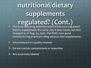 nutritional/dietary
supplements
regulated? (Cont.)The Food and Drug Administration (FDA) once regulated
dietary supplements the same way it does foods, but that
changed as of Aug. 24, 2007. The FDA's new good
manufacturing practices ruling ensures that supplements:
Are produced in a quality manner
Do not contain contaminants or impurities
Are accurately labeled
 