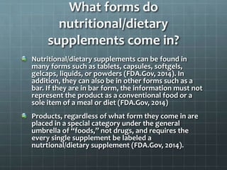 What forms do
nutritional/dietary
supplements come in?
Nutritional/dietary supplements can be found in
many forms such as tablets, capsules, softgels,
gelcaps, liquids, or powders (FDA.Gov, 2014). In
addition, they can also be in other forms such as a
bar. If they are in bar form, the information must not
represent the product as a conventional food or a
sole item of a meal or diet (FDA.Gov, 2014)
Products, regardless of what form they come in are
placed in a special category under the general
umbrella of “foods,” not drugs, and requires the
every single supplement be labeled a
nutrtional/dietary supplement (FDA.Gov, 2014).
 
