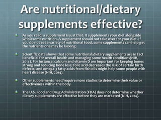 Are nutritional/dietary
supplements effective?
As you read, a supplement is just that. It supplements your diet alongside
wholesome nutrition. A supplement should not take over for your diet. If
you do not eat a variety of nutritional food, some supplements can help get
the nutrients one may be lacking.
Scientific data shows that some nutritional/dietary supplements are in fact
beneficial for overall health and managing some health conditions(NIH,
2014). For instance, calcium and vitamin D are important for keeping bones
strong and reducing bone loss; folic acid decreases the risk of certain birth
defects; and omega-3 fatty acids from fish oils might help some people with
heart disease (NIH, 2014).
Other supplements need/require more studies to determine their value or
effectiveness within the body.
The U.S. Food and Drug Administration (FDA) does not determine whether
dietary supplements are effective before they are marketed (NIH, 2014).
 
