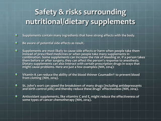 Safety & risks surrounding
nutritional/dietary supplements
Supplements contain many ingredients that have strong effects with the body.
Be aware of potential side effects as result.
Supplements are most likely to cause side effects or harm when people take them
instead of prescribed medicines or when people take many supplements in
combination. Some supplements can increase the risk of bleeding or, if a person takes
them before or after surgery, they can affect the person's response to anesthesia.
Dietary supplements can also interact with certain prescription drugs in ways that
might cause problems. Here are just a few examples (NIH, 2014):
Vitamin K can reduce the ability of the blood thinner Coumadin® to prevent blood
from clotting (NIH, 2014).
St. John's wort can speed the breakdown of many drugs (including antidepressants
and birth control pills) and thereby reduce these drugs' effectiveness (NIH, 2014).
Antioxidant supplements, like vitamins C and E, might reduce the effectiveness of
some types of cancer chemotherapy (NIH, 2014).
 